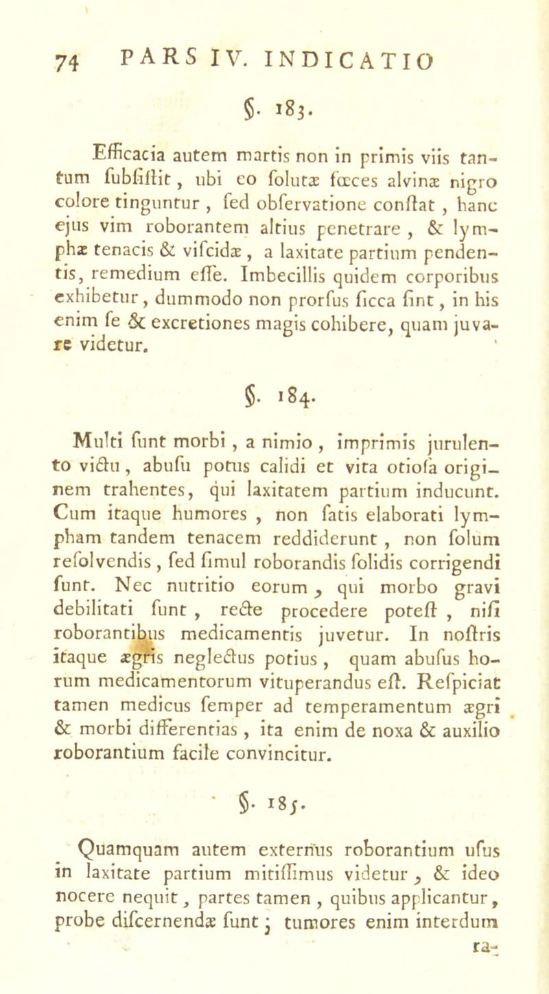 §. 183. Efficacia autem martis non in primis viis tan- tum fubbftit, ubi co foluta: fceces alvina: nigro colore tinguntur , led obfervatione conffat , hanc ejus vim roborantem altius penetrare , &: lym- pha: tenacis & vifcida:, a laxitate partium penden- tis, remedium effe. Imbecillis quidem corporibus exhibetur, dummodo non prorfus ficca fint, in his enim fe & excretiones magis cohibere, quam iuva- re videtur. §. 184. Multi funt morbi , a nimio , imprimis jurulen- to viftu , abufu potus calidi et vita otiola origi- nem trahentes, qui laxitatem partium inducunt. Cum itaque humores , non fatis elaborati lym- pham tandem tenacem reddiderunt , non folum refolvendis , fed fimul roborandis folidis corrigendi funt. Nec nutritio eorum qui morbo gravi debilitati funt , re&e procedere poteff , nifl roborantibus medicamentis juvetur. In noftris itaque aegris negleflus potius , quam abufus ho- rum medicamentorum vituperandus eft. Refpiciat tamen medicus femper ad temperamentum agri & morbi differentias, ita enim de noxa & auxilio roborantium facile convincitur. * §• 18;. Quamquam autem externus roborantium ufus in laxitate partium mitiffimus videtur & ideo nocere nequit, partes tamen , quibus applicantur, probe difcernenda funt j tumores enim interdum ra-