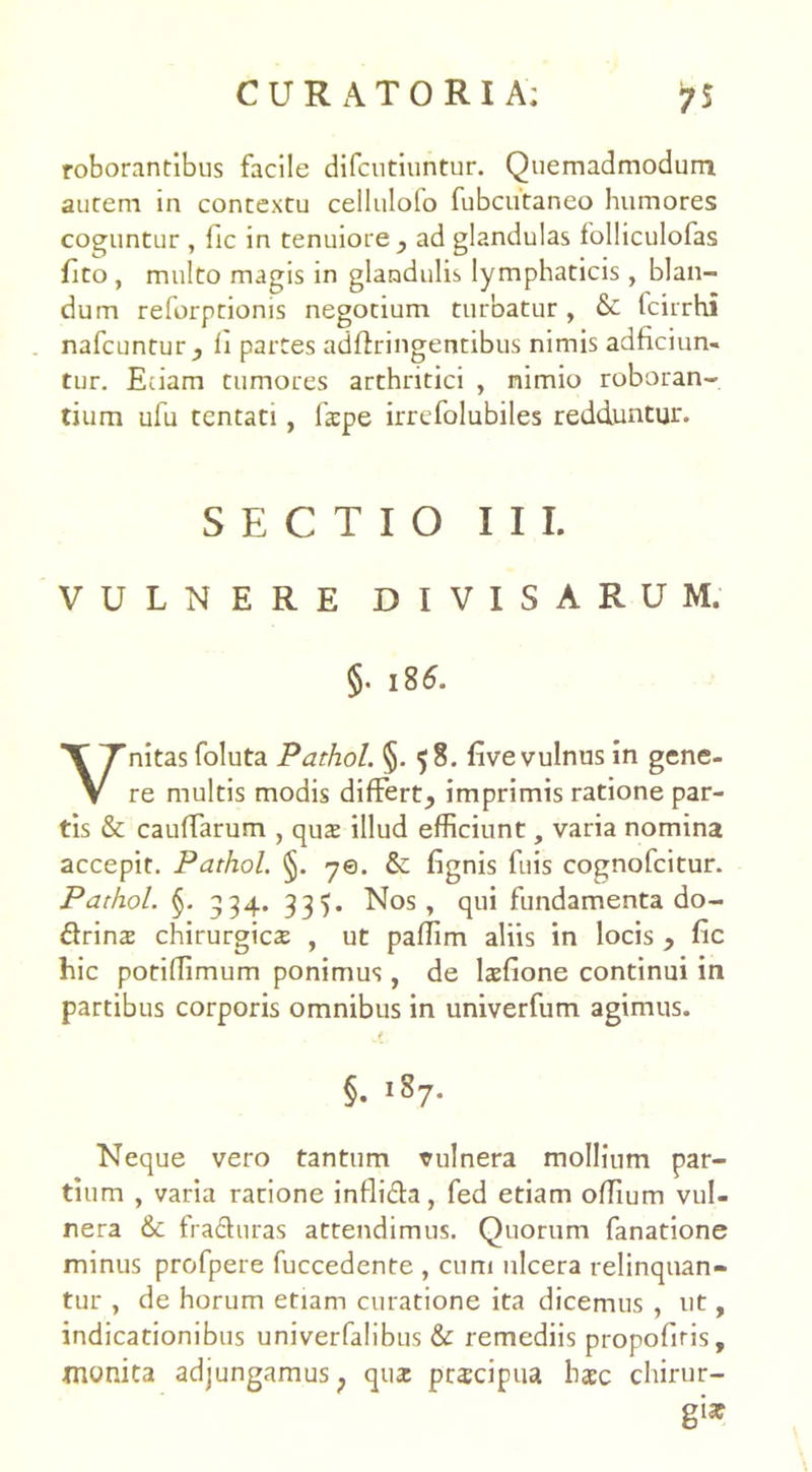 roborantibus facile difcutiuntur. Quemadmodum autem in contextu celluloio fubcutaneo humores coguntur , fic in tenuiore, ad glandulas folliculofas fito , multo magis in glandulis lymphaticis, blan- dum reforptionis negotium turbatur, & fcirrhi nafcuntur, li partes adffringentibus nimis adficiun- tur. Eiiam tumores arthritici , nimio roboran- tium ufu tentati , fatpe irrefolubiles redduntur. SECTIO III. VULNERE DIVISARUM. §• 18 6. Vnitasfoluta Pathol. §. $8. five vulnus in gene- re multis modis differt, imprimis ratione par- tis & caufTarum , qu$ illud efficiunt, varia nomina accepit. Pathol. §. 70. & fignis fuis cognofcitur. Pathol. §. 334. 335. Nos, qui fundamenta do- drins chirurgica , ut paflim aliis in locis , fic hic potiflimum ponimus , de laefione continui in partibus corporis omnibus in univerfum agimus. §. 187. Neque vero tantum vulnera mollium par- tium , varia ratione infli&a, fed etiam offium vul- nera & fraduras attendimus. Quorum fanatione minus profpere fuccedente , cum ulcera relinquan- tur , de horum etiam curatione ita dicemus , ut, indicationibus univerfalibus & remediis propofiris, monita adjungamus; quae ptscipua haec chirur- gi*