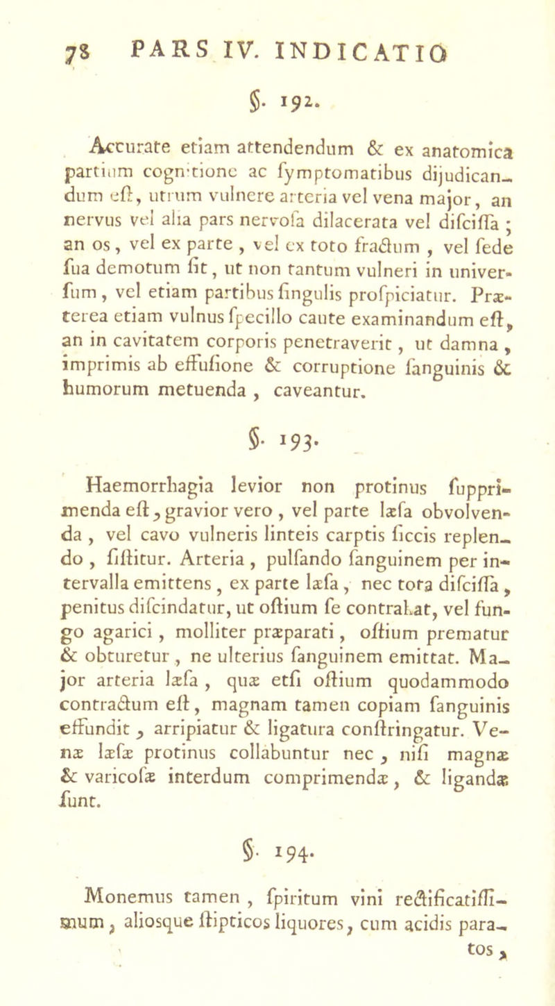 §• J92- Accurare etiam attendendum & ex anatomica partium cogn-tionc ac fymptomatibus dijudican- dum eft, utrum vulnere arteria vel vena major, an nervus vel aha pars nervola dilacerata vel difciffa ; an os, vel ex parte , vel ex toto fra&um , vel fede fu a demotum fit, ut non tantum vulneri in univer* fum, vel etiam partibus fingulis profpiciatur. Prx- terea etiam vulnus fpecillo caute examinandum eflf an in cavitatem corporis penetraverit, ut damna , imprimis ab efhufione & corruptione languinis 6c humorum metuenda , caveantur. §• 193’ Haemorrhagia levior non protinus fuppri- menda e(ly gravior vero , vel parte larfa obvolven- da , vel cavo vulneris linteis carptis ficcis replen- do , fillitur. Arteria , pulfando fanguinem per in- tervalla emittens , ex parte lxfa , nec tota difcifla , penitus difcindatur, ut oftium fe contrahat, vel fun- go agarici , molliter prsparati, oftium prematur & obturetur , ne ulterius fanguinem emittat. Ma- jor arteria larfa , quar etfi oftium quodammodo contra&um ell, magnam tamen copiam fanguinis effundit , arripiatur & ligatura conlfringatur. Ve- nx larfar protinus collabuntur nec , nifi magnai &: varicolis interdum comprimenda:, & liganda; funt. §• 194- Monemus tamen , fpiritum vini re&ificatiffi- snum, aliosque lfipticos liquores, cum acidis para- ' tOS y