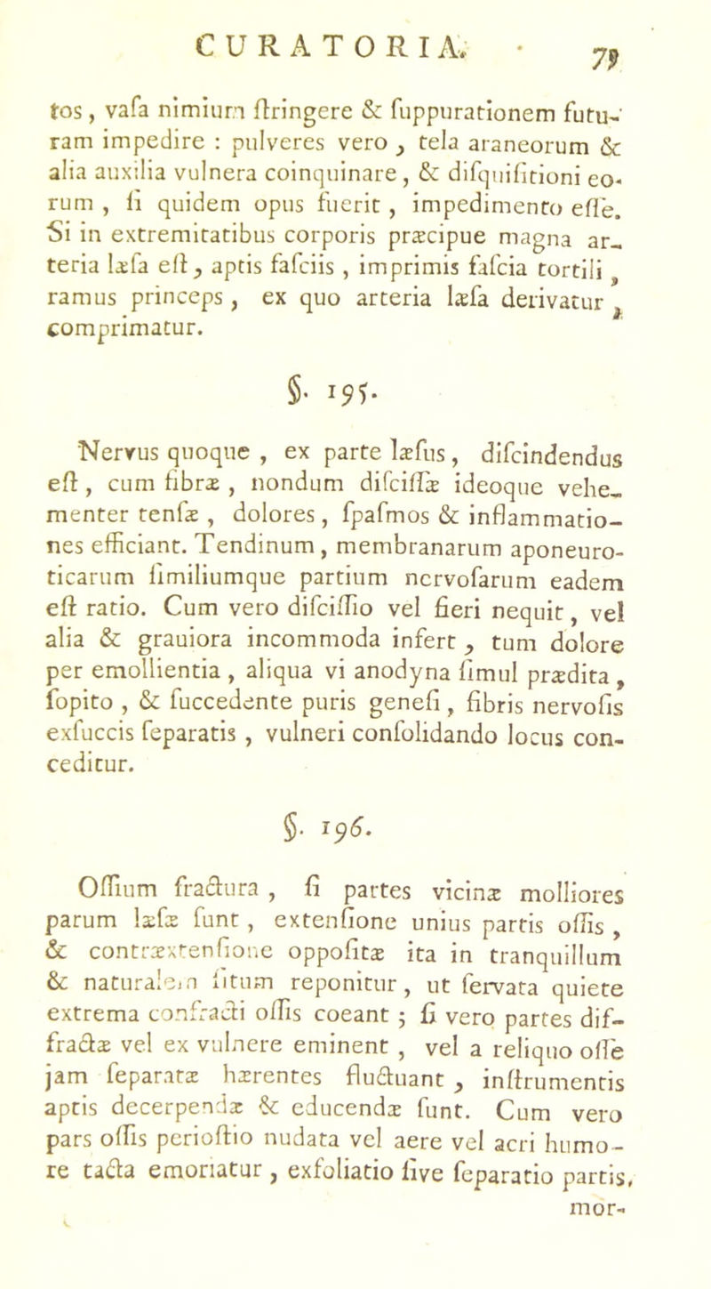 79 tos, vafa nimium ftringere & fuppurationem futu- ram impedire : pulveres vero tela araneorum & alia auxilia vulnera coinquinare, & difquifitioni eo- rum , fi quidem opus fuerit, impedimento efle. Si in extremitatibus corporis prscipue magna ar- teria lada e A} aptis fafciis , imprimis fafcia tortili t ramus princeps , ex quo arteria laffia derivatur 3 comprimatur. §• Nervus quoque , ex parte laefus, difcindendus efi, cum fibra , nondum difciffir ideoque vehe- menter tenfae, dolores, fpafmos & inflammatio- nes efficiant. Tendinum , membranarum aponeuro- ticarum limiliumque partium ncrvofarum eadem efi ratio. Cum vero difciffio vel fieri nequit, vel alia & grauiora incommoda infert , tum dolore per emollientia , aliqua vi anodyna fimul praedita , fopito , & fuccedente puris genefi , fibris nervofis exfuccis feparatis , vulneri confolidando locus con- ceditur. §• i?*- Offium fradura , fi partes vicina: molliores parum Ixfz funt, extenfione unius partis offis , & contraextenfione oppofits ita in tranquillum & naturalem litum reponitur, ut fervata quiete extrema confracti offis coeant 5 fi vero partes dif- fra&ae vel ex vulnere eminent , vel a reliquo olle jam feparata: hzrentes flu&uant , inlfrumentis aptis decerpendae & educenda* funt. Cum vero pars offis perioftio nudata vel aere vel acri humo - re tada emoriatur , exfoliatio live feparatio partis, mor-