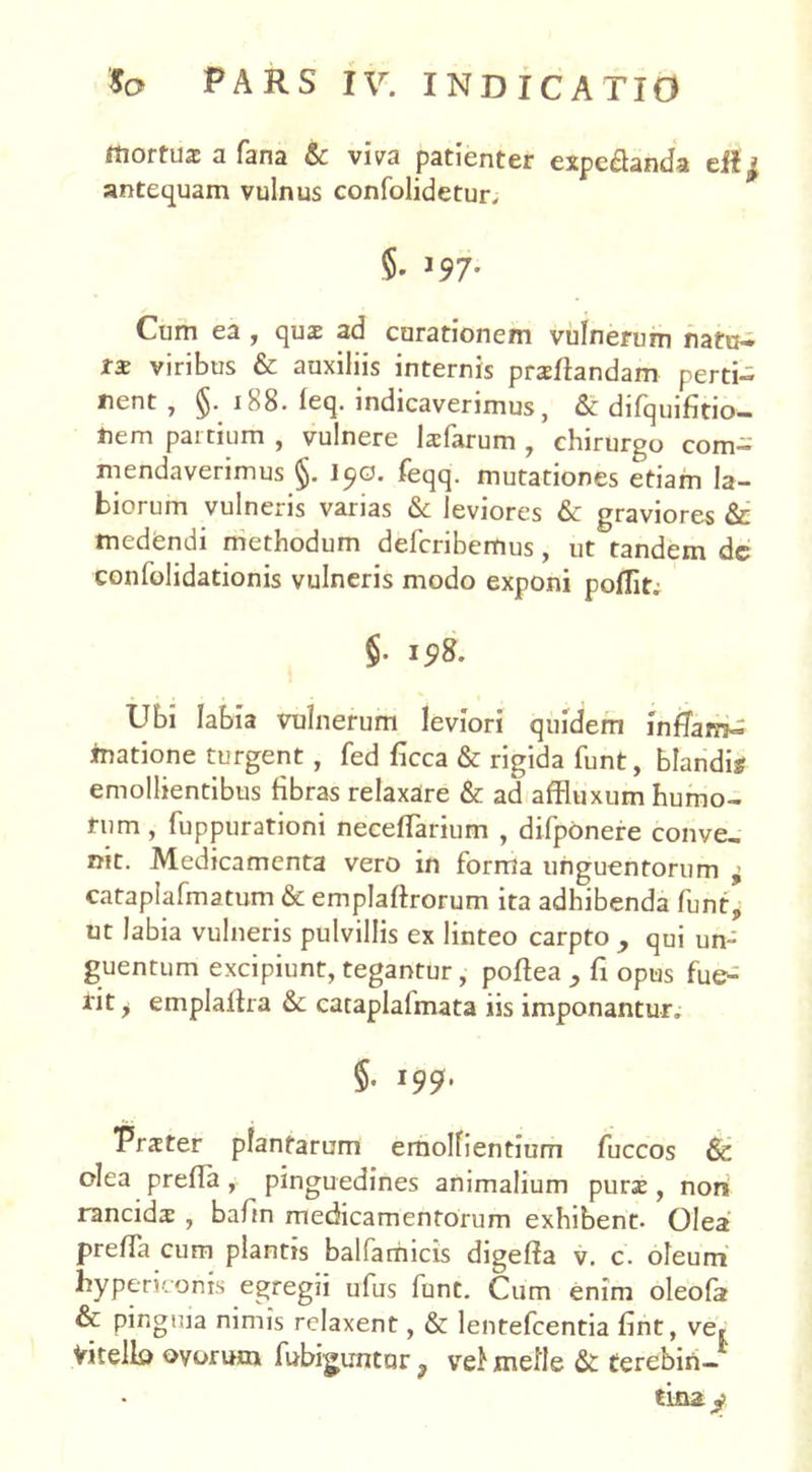 ftortua: a fana & viva patienter expe&anda antequam vulnus confolidetur. $• l97- Cum ea , qua ad curationem vulnerum natu- ra viribus & auxiliis internis praflandam perti- nent , 1S8. leq. indicaverimus, & difquifltio— nem pai tmm , vulnere laiarum , chirurgo com- mendaverimus I90. feqq. mutationes etiam la- biorum vulneris varias & leviores & graviores &: medendi methodum defcribemus, ut tandem de confolidationis vulneris modo exponi pollit» §• 19& Ubi labia vulnerum leviori quidem inflam- matione turgent, fed ficca & rigida funt, blandis emollientibus fibras relaxare & ad affluxum humo- rum , fuppurationi necelTarium , difponere conve- nit. Medicamenta vero in forma unguentorum , cataplafmatum & emplaftrorum ita adhibenda funtp ut labia vulneris pulvillis ex linteo carpto , qui un- guentum excipiunt, tegantur, poflea , fi opus fue- rit y emplaftra &c cataplalmata iis imponantur» $• l99' Prater plantarum emollientium fuccos & olea prefla , pinguedines animalium pura , non rancida , bafm medicamentorum exhibent. Olea prefla cum plantis balfamicis digefla v. c. oleum hypericonis egregii ufus funt. Cum enim oleola & pinguia nimis relaxent, & lentefcentia fint, ve» Vitello ovorum fubiguntur ? vel meile & terebin- tina y