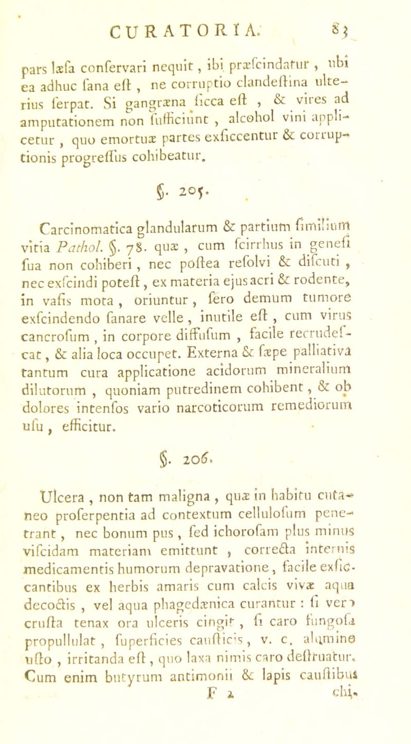 pars Isfa confervari nequit, ibi prcefcindafur , nbi ea adhuc fana eft , ne corruptio clandeftina ulte- rius lerpat. Si gangraena ficca efl , & viies ad amputationem non fufficiunt , alcohol vini appli- cetur , quo emortuae partes exficcentur corrup- tionis progreffus cohibeatur. §• 20U Carcinomatica glandularum & partium fimilium vitia Pathol. §. 78. qua: , cum fcirrhus in genefi fua non cohiberi , nec poftea refolvi & difeuti , nec exfeindi poteft , ex materia ejus acri & rodente, in vafis mota , oriuntur, fero demum tumore exfeindendo fanare velle, inutile eft , cum virus cancrofum , in corpore diffufum , facile recrudel- cat, & alia loca occupet. Externa Sc fxpe palliativtl tantum cura applicatione acidorum mineralium dilutorum , quoniam putredinem cohibent, & ob dolores intenfos vario narcoticorum remediorum ufu , efficitur. §. 206. Ulcera , non tam maligna , qux in habitu cuta-» neo proferpentia ad contextum cellulofum pene- trant , nec bonum pus, fed ichorofam plus minus vifeidam materiam emittunt , correda internis medicamentis humorum depravatione, facileexfiC- cantibus ex herbis amaris cum calcis vivx aqua decoctis , vel aqua phagedaenica curantur : fi ven cruffa tenax ora ulceris cingit , fi caro fungoU propullulat , fuperficies caufticis, v. c. alumine ufto , irritanda eft, quo laxa nimis caro deflruatur. Cum enim butyrum antimonii lapis cauftibui