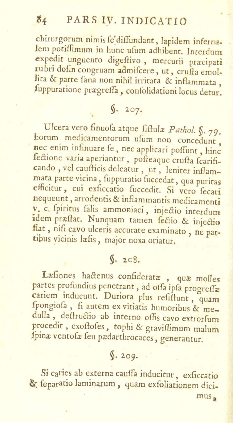 chirurgorum nimis fe diffundant, lapidem inferna- lem potilTimum in hunc ufinn adhibent. Interdum expedit unguento digeflivo , mercurii prscipati rubri dofln congruam admifcere, ut, crufla emol- lita & parte fana non nihil irritata & inflammata , iuppuratione praegrefla , confolidacioni locus detur. §. 207. Ulcera vero finuofa atque fifluls Pathol. §. 79. horum medicamentorum ufum non concedunt nec enim inflnuare fe , nec applicari pofTunt, hinc fcdione varia aperiantur , pofleaque crufta fcarifi- cando , vel caufticis deleatur , ut, leniter inflam- mata parte vicina, fuppuratio fuccedat, qua puritas efficitur, cui exliccatio fuccedit. Si vero (ecari nequeunt, arrodentis & inflammantis medicamenti v. c. fpiritus falis ammoniaci, injedio interdum idem prxftat. Nunquam tamen fedio & injedio fiat, ni fi cavo ulceris accurate examinato , ne par- tibus vicinis Isfis, major noxa oriatur. $. 208. Lafiones hadenus confideratrc , qua molles partes profundius penetrant, ad offia ipfa progreffe cariem inducunt. Duriora plus refiftunt, quam fpongiofa , fi autem ex vitiatis humoribus & me- dulla , deftrudio ab interno offis cavo extrorfum procedit , exoflofes, tophi & graviffimum malum ipinx ventofs feu pardarthrocaces, generantur. §. 209. Si caries ab externa cauffia inducitur, exficcatio feparatio laminarum , quam exfoliationem dici- mus*
