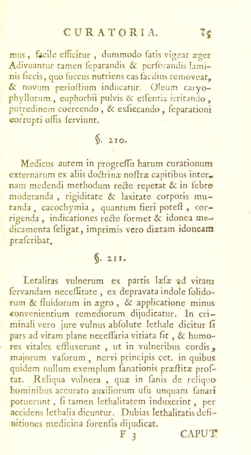 mus, facile efficitur , dummodo fatis vigeat ager Adivuantur tamen feparandis & perforandis lami- nis ficcis, quo fuccus nutriens eas facilius removeat, & novum periolfium inducatur. Oleum caryo- phyllorum , euphorbii pulvis & elfentia irritando , putredinem coercendo , & exliecando , feparatiom corrupti offis ferviunt. §. 210. Medicus autem in progreffiu harum curationum externarum ex aliis doctrina noflra capitibus inter* nam medendi methodum re&e repetat & in febre moderanda , rigiditate &: laxitate corporis mu- tanda , cacochymia , quantum fieri potefl , cor- rigenda , indicationes redle formet & idonea me- dicamenta feligat, imprimis vero dictam idoneam prafcribat. §• 211. Letalitas vulnerum ex partis lafa ad vitam fervandam neceffitate , ex depravata indole folido- rum & fluidorum in agro , & applicatione minus convenientium remediorum dijudicatur. In cri- minali vero jure vulnus abfolute lethale dicitur fi pars ad vitam plane neceffiaria vitiata fit , & humo- res vitales effluxerunt , ut in vulneribus cordis, majorum vaforum 5 nervi principis cet. in quibus quidem nullum exemplum fanationis praffita prof- tat. Reliqua vulnera , qua in fanis de reliquo hominibus accurato auxiliorum ufu unquam fanari potuerunt, li tamen lethalitatcm induxerint, per accidens lethalia dicuntur. Dubias lethalitatis defi- nitiones medicina forenfis dijudicat.
