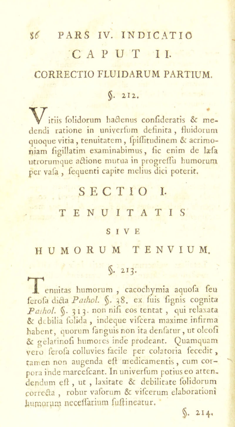 CAPUT II. CORRECTIO FLUIDARUM PARTIUM. §• 2I^- itiis folidorum hadenus confideratis & me- dendi ratione in univerfum definita , fluidorum quoque vitia , tenuitatem , fpiflitudinem 6c acrimo- niam figillatim examinabimus, fic enim de lxfa utrorumque adione mutua in progrcffu humorum per vafa , fequenti capite melius dici poterit. SECTIO I. TENUITATIS SIVE HUMORUM TENVIUM, §. 213. np J. enuitas humorum , cacochymia aquofa feu ferofa dida Pathol. §. 38. ex fuis Lignis cognita Paihol. <§. 313. non nifi eos tentat , qui relaxata &: debilia folida , indeque vifcera maxime infirma habent, quorum fanguis non ita denfatur , ut oleofl & gelatinofi humores inde prodeant. Quamquam vero ferofa colluvies facile per colatoria fecedit, tamen non augenda efl medicamentis, cum cor- pora inde marcefcant. In univerfum potius eo atten, dendum efl , ut , laxitate & debilitate folidorum corrcda , robur vaforum & vifcerum elaborationi liumorutn neceffarium fuftineatur. §. 214,
