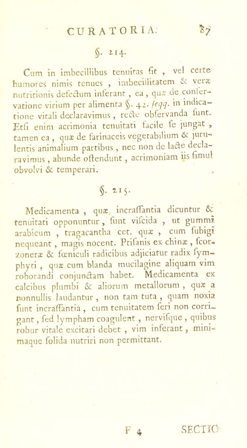 .§• 2-14- Cum in imbecillibus tenuitas Iit , vel ceite humores nimis tenues , imbecillitatem & vetx nutritionis defe&um inferant , ea, qux de conlei- vatione virium per alimenta §. 42. feqq. in indica- tione vitali declaravimus, re&e obfervanda lunt. Etfi enim acrimonia tenuitati facile lc jungat , tamen ea , qux de farinaceis vegetabilium & juru- lentis animalium partibus , nec non de lacie decla- ravimus , abunde oftendunt , acrimoniam iis nmul obvolvi & temperari. §■ *I5- ?»Iedicamenta , qux, mcraffantia dicuntur & tenuitati opponuntur , funt vncida , ut gummi arabicum , tragacantha cet. qux , cum fubigi nequeant , magis nocent. Ptifanis ex chinx , fcor- zonerx & fccniculi radicibus adjiciatur radix fym- phyti , qux cum blanda mucilagine aliquam vim roborandi conjunclam habet. Medicamenta ex calcibus plumbi & aliorum metallorum , qux a nonnullis laudantur , non tam tuta , quam noxia funt incraffantia , cum tenuitatem feri non corri_ gant, fed lympham coagulent , nervifque , quibus robur vitale excitari debet , vim inferant, mini- maque folida nutriri non permittant. F 4 SECTIO