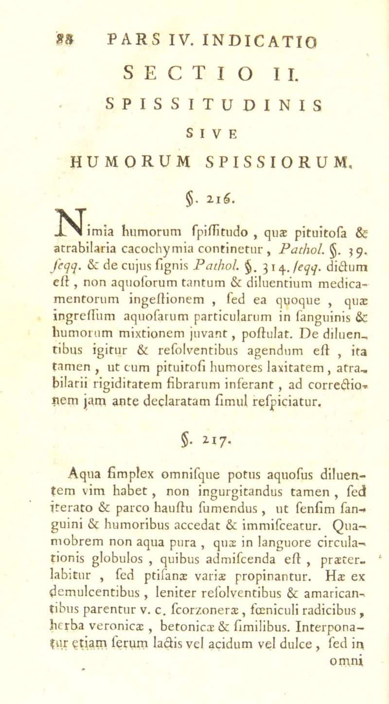 SECTIO II. SPISSITUDINIS SIVE HUMORUM SPISSIORUM, §. 21d>. iNTimia humorum fpiffitudo , quae pituitofa & atrabilaria cacochymia continetur , Pathol. §. $9. Jcqq. & de cujus {ignis Pathol. §. 314. /eqq. di&um cfl, non aquoforum tantum & diluentium medica- mentorum ingeftionem , fed ea quoque , quae ingreflum aquofarum particularum in fanguinis & humorum mixtionem juvant, poftulat. De diluen_ tibus igitur & refolventibus agendum eft , ita tamen , ut cum pituitofi humores laxitatem , atra., bilarii rigiditatem fibrarum inferant , ad correftio^ Hem jjam ante declaratam fimul refpiciatur. §. 217. Aqua fimplex omnifque potus aquofus diluen- tem vim habet , non ingurgitandus tamen , fed iterato & parco hauftu fumendus , ut fenfim fan-* guini & humoribus accedat &: immifceatur. Qua- mobrem non aqua pura , qus in languore circula- tionis globulos , quibus admifcenda eft , praeter- labitur , fed ptifanx varis propinantur. Hs ex demulcentibus , leniter refolventibus & amarican- tibus parentur v. c. fcorzoners , fceniculi radicibus, herba veronies , betonies & fimilibus. Interpona- tur <?tiam ferum la&is vel acidum vel dulce , fed in omni