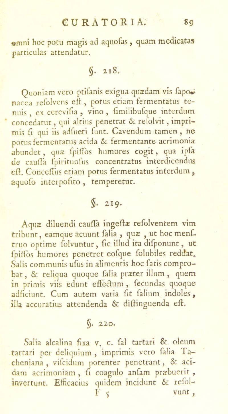 «mni hoc potu magis ad aquofas , quam medicatas particulas attendatur. §. 218. Quoniam vero ptifanis exigua qusdam vis fapo*> nacea refolvens eff, potus etiam fermentatus te- nuis , ex cerevilia , vino, fimilibufque interdum ' concedatur , qui altius penetrat & refolvit, impri- mis fi qui iis adfueti funt. Cavendum tamen , ne potus fermentatus acida &: fermentante acrimonia abundet, qux fpiffos humores cogit, qua ipfa de cauffa fpirituofus concentratus interdicendus eft. ConcefTus etiam potus fermentatus interdum , aquofo mterpofito , temperetur. §• 219. Aquas diluendi cauffa ingeffas refolventem vim tribunt, eamque acuunt falia 9 qua: f ut hoc menf- truo optime folvuntur, fic illud ita difponunt, ut fpilfos humores penetret eofque folubiles reddat. Salis communis ufus in alimentis hoc fatis compro- bat , & reliqua quoque falia praeter illum , quem in primis viis edunt effettum , fecundas quoque adficiunt. Cum autem varia Iit falium indoles, illa accuratius attendenda & diftinguenda eft. §. 220. Salia alcalina fixa v. c. fal tartari & oleum tartari per deliquium , imprimis vero falia Ta- cheniana , vifcidum potenter penetrant, & aci- dam acrimoniam , fi coagulo anfam praebuerit , invertunt. Efficacius quidem incidunt & refol-