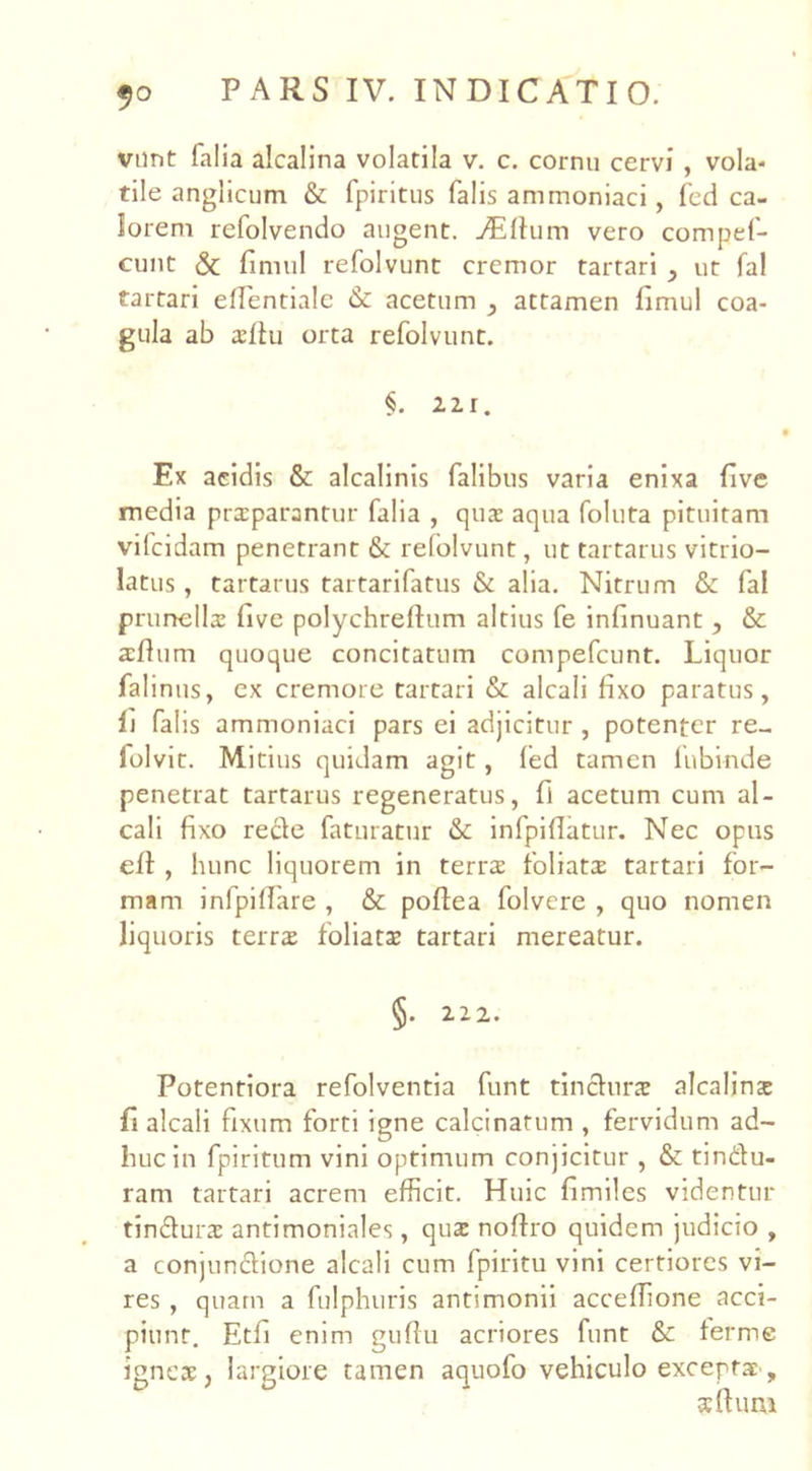 vnnt lalia alcalina volatila v. c. cornu cervi , vola- tile anglicum & fpiritus falis ammoniaci, fed ca- lorem refolvendo augent. jEftum vero compef- cunt & fimul refolvunt cremor tartari , ut fal tartari elTentiale &: acetum , attamen fimul coa- gula ab altu orta refolvunt. §. 22.1. Ex acidis & alcalinis Talibus varia enixa five media prxparantur falia , qux aqua foluta pituitam vifcidam penetrant & refolvunt, ut tartarus vitrio- latus, tartarus tartarifatus & alia. Nitrum & fal prunellx five polychrellum altius fe infinuant, & a;flum quoque concitatum compefcunt. Liquor falinus, ex cremore tartari & alcali fixo paratus, li falis ammoniaci pars ei adjicitur , potenter re- folvit. Mitius quidam agit, fed tamen fubinde penetrat tartarus regeneratus, fi acetum cum al- cali fixo recle faturatur & infpifiatur. Nec opus efl , hunc liquorem in terra: foliata tartari for- mam inlpilLare , & poflea folvere , quo nomen liquoris terra; foliatae tartari mereatur. §. 222. Potentiora refolventia funt tinchirs alcalinx fi alcali fixum forti igne calcinatum , fervidum ad- huc in fpiritum vini optimum conjicitur , & tin&u- ram tartari acrem efficit. Huic fimiles videntur tindurx antimoniales, qux nofho quidem judicio , a conjun&ione alcali cum fpiritu vini certiores vi- res , quam a fulphuris antimonii acceffione acci- piunt. Etfi enim gufiu acriores funt & ferme igneae, largiore tamen aquofo vehiculo exceptae , sfluni