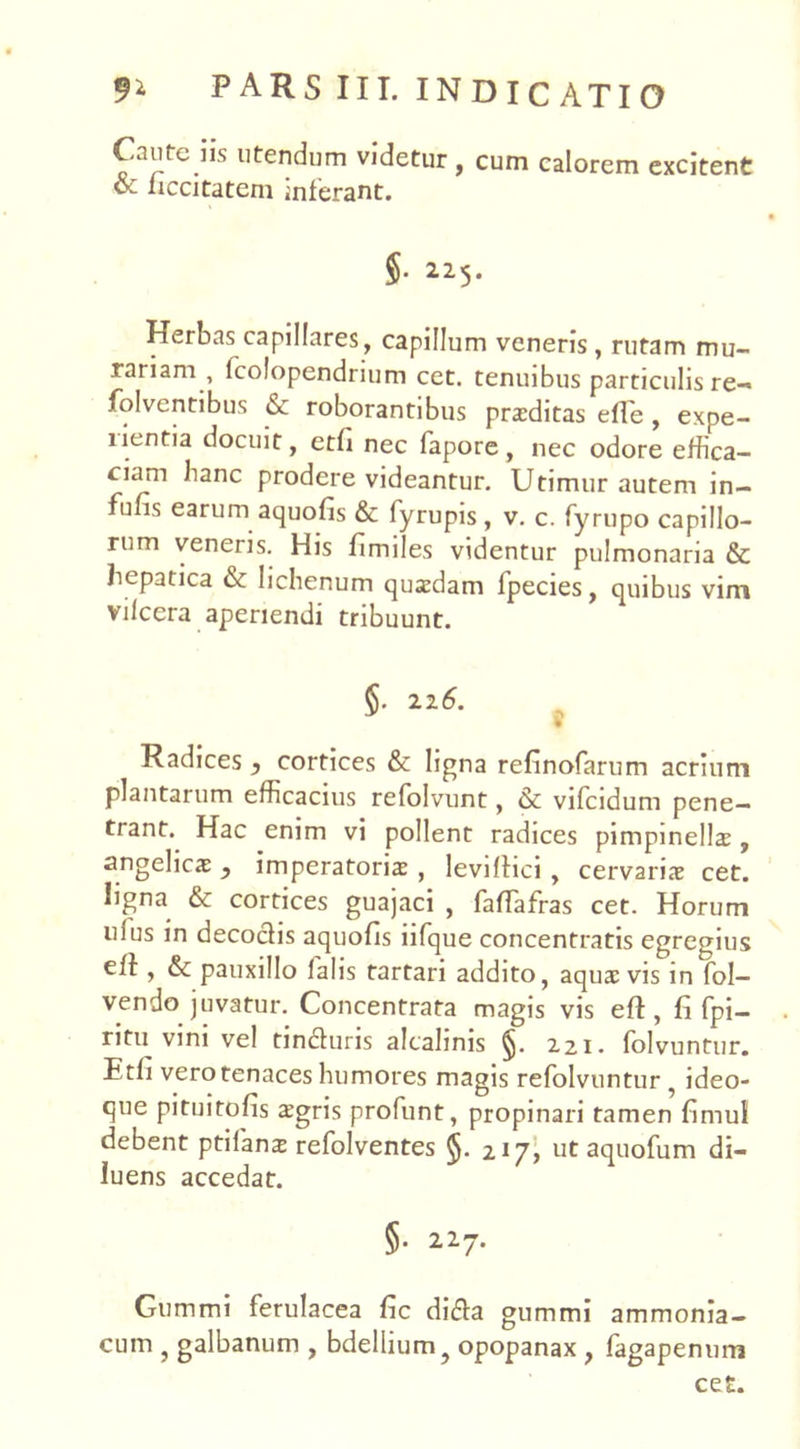 Caute iis utendum videtur , cum calorem excitent oz liccitateni inferant. $• 225. Herbas capillares, capillum veneris , rutam mu- rariam , lcolopendrium cet. tenuibus particulis re-* folventibus & roborantibus praeditas efTe , expe- rientia docuit, etfi nec fapore, nec odore effica- ciam hanc prodere videantur. Utimur autem in- funs earum aquofis & fyrupis, v. c. fyrupo capillo- rum veneris. His fimiles videntur pulmonaria & hepatica & lichenum quadam fpecies, quibus vim vilccra aperiendi tribuunt. §. 216. % Radices y cortices & ligna refinofarum acrium plantarum efficacius refolvunt, & vifcidum pene- trant. Hac enim vi pollent radices pimpinellae , angelica: y imperatoris , leviftici , cervariae cet. ligna & cortices guajaci , faffafras cet. Horum uius in decocfis aquofis iifque concentratis egregius eft, &: pauxillo falis tartari addito, aquae vis in fol- vendo juvatur. Concentrata magis vis eft , fi fpi- ritu vini vel tindluris alcalinis 221. folvuntur. Etfi vero tenaces humores magis refolvuntur ? ideo- que pituitofis aegris profunt, propinari tamen fimul debent ptifans refolventes §. 217^ ut aquofum di- luens accedat. §• 227. Gummi ferulacea fic di$a gummi ammonia- cum , galbanum , bdellium ? opopanax , fagapenum ce£.