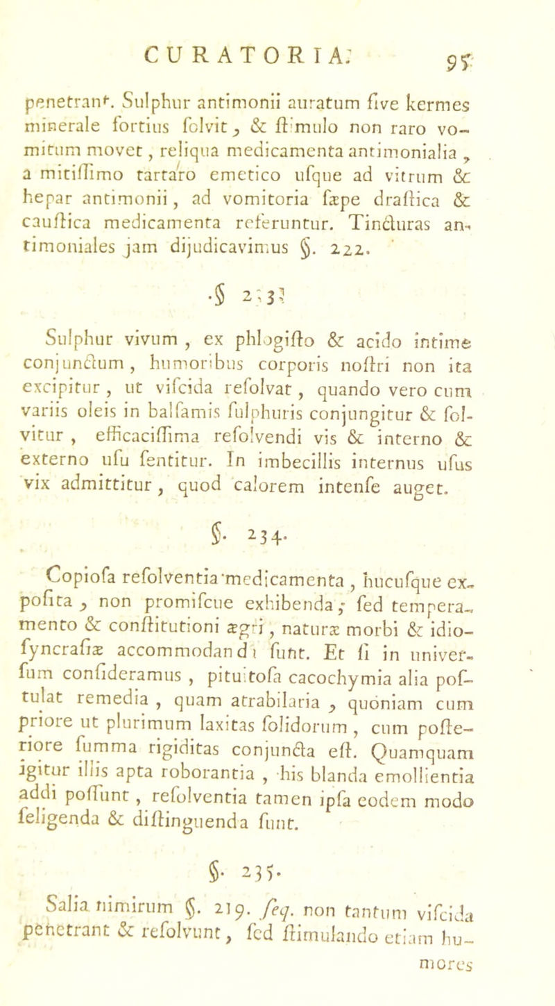 9% penetrant Sulphur antimonii auratum five kermes minerale fortius fclvit_, & ftimulo non raro vo- mitum movet, reliqua medicamenta antimonialia , a mitillimo tartaro emetico ufque ad vitrum &c hepar antimonii, ad vomitoria fape draflica & cauflica medicamenta referuntur. Tinduras an- timoniales jam dijudicavimus §. 222. •§ 2; 3? Sulphur vivum , ex phlogifto & acido intime conjundum, humoribus corporis noftri non ita excipitur , ut vifcida refolvat, quando vero cum variis oleis in balfamis fulphuris conjungitur & fol- vitur , efficaciffima refolvendi vis & interno & externo ufu fentitur. In imbecillis internus ufus vix admittitur, quod calorem intenfe auget. §• 2 3 4* Copiofa refolventia‘medicamenta , hucufque ex~ pofita } non promifcue exhibenda,- fed tempera-, mento & conftitutioni zgfi , naturae morbi & idio- fyncrafiae accommodandi funt. Et li in liniver- am confideramus , pitu.tofa cacochymia alia pof- tulat remedia , quam atrabilaria y quoniam cum priote ut plurimum laxitas (olidorum , cum pofle- riore fumma rigiditas conjunda eft. Quamquam igitur iliis apta roborantia , his blanda emollientia addi poliunt , refolventia tamen ip(a eodem modo feligenda & diflinguenda funt. §• 235. Salia nimirum §. 219. feq. non tantum vifcida penetrant & refolvunt, fcd ftimulando etiam hu- mores