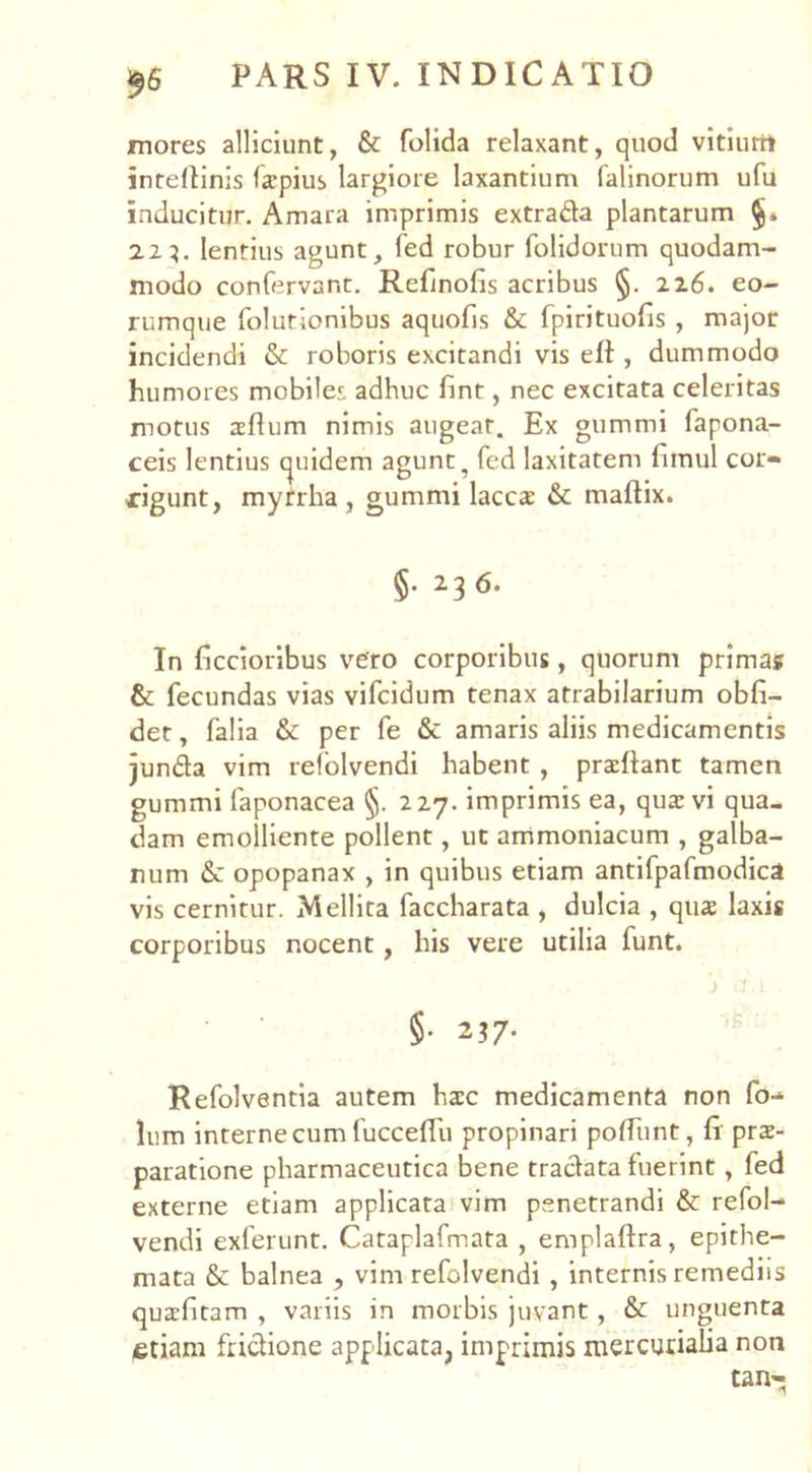 mores alliciunt, & folida relaxant, quod vitiurii inteltinis farpius largiore laxantium falinorum ufu inducitur. Amara imprimis extrada plantarum 223. lentius agunt, fed robur folidorum quodam- modo confervant. Refinolis acribus §. 226. eo- rumque folutionibus aquofis & fpirituofis , major incidendi & roboris excitandi vis elt, dummodo humores mobiles adhuc fint, nec excitata celeritas motus aeflum nimis augear. Ex gummi fapona- ceis lentius tjuidem agunt ? fed laxitatem fimul cor- rigunt, myrrha , gummi lacca & maftix. §• 2. 3 6- In ficcioribus vero corporibus, quorum primas & fecundas vias vifcidum tenax atrabilarium obfi- det, falia & per fe & amaris aliis medicamentis junda vim refolvendi habent , pradlant tamen gummi faponacea §. 227. imprimis ea, qua: vi qua- dam emolliente pollent, ut ammoniacum , galba- num opopanax , in quibus etiam antifpafmodica vis cernitur. Mellita faccharata , dulcia , qua: laxis corporibus nocent, his vere utilia funt. ) fT.I §• 237- Refolventia autem ha:c medicamenta non fo- lum interne cum fucceffu propinari polliint, fi prs- paratione pharmaceutica bene tradata fuerint, fed externe etiam applicata vim penetrandi & refol- vendi exierunt. Cataplafmata , emplaftra, epithe- mata & balnea , vim refolvendi , internis remediis quafitam , variis in morbis juvant, & unguenta etiam fridione applicata, imprimis mercutialia non tan-