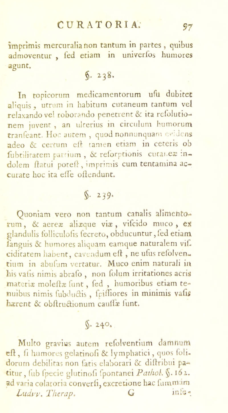 imprimis mercuralia non tantum in partes, quibus admoventur , fed etiam in univerfos humores agunt. §• 238* In topicorum medicamentorum ufu dubitet aliquis, utrum in habitum cutaneum tantum vel relaxando ve! roborando penetrent & ita refolutio-> nem juvent , an ulrerius in circulum humorum Cranfeant. Hoc autem , quod nonnunquam e»’-'dens adeo & certum eft tamen etiam in ceteris ob fubtiliratem partium , relorptionis cutanea: :n-. dolem flatui potefl, imprimis cum tentamina ac- curate hoc ita elie oflendunt. §■ 239* Quoniam vero non tantum canalis alimento- rum , & aeres alisque vis , vifcido muco > es glandulis folliculoiis iecreto, obducuntur, led etiam languis & humores aliquam eamque naturalem vif. ciditarem habent, cavendum ell , ne ufus refolven- tium in abufum vertatur. Muco enim naturali in his vatis nimis abrafo , non folum irritationes acris materis molefts funt, fed , humoribus etiam te- nuibus nimis fubduciis , fpiffiores in minimis vafig hsrent & obflruclionum caulis lunt. §• 24°- Multo gravius autem refolventium damnum efl, fi humores gclatinofi & lymphatici, quos foli- dorurn debilitas non fatis elaborari & diflribui pa- titur , lub fpecie glutinofi fpontanei Pat/iok §. 161. ad varia colaroria converfi, excrecione hac fumnrim Ludvv. Thcrap. G inis-