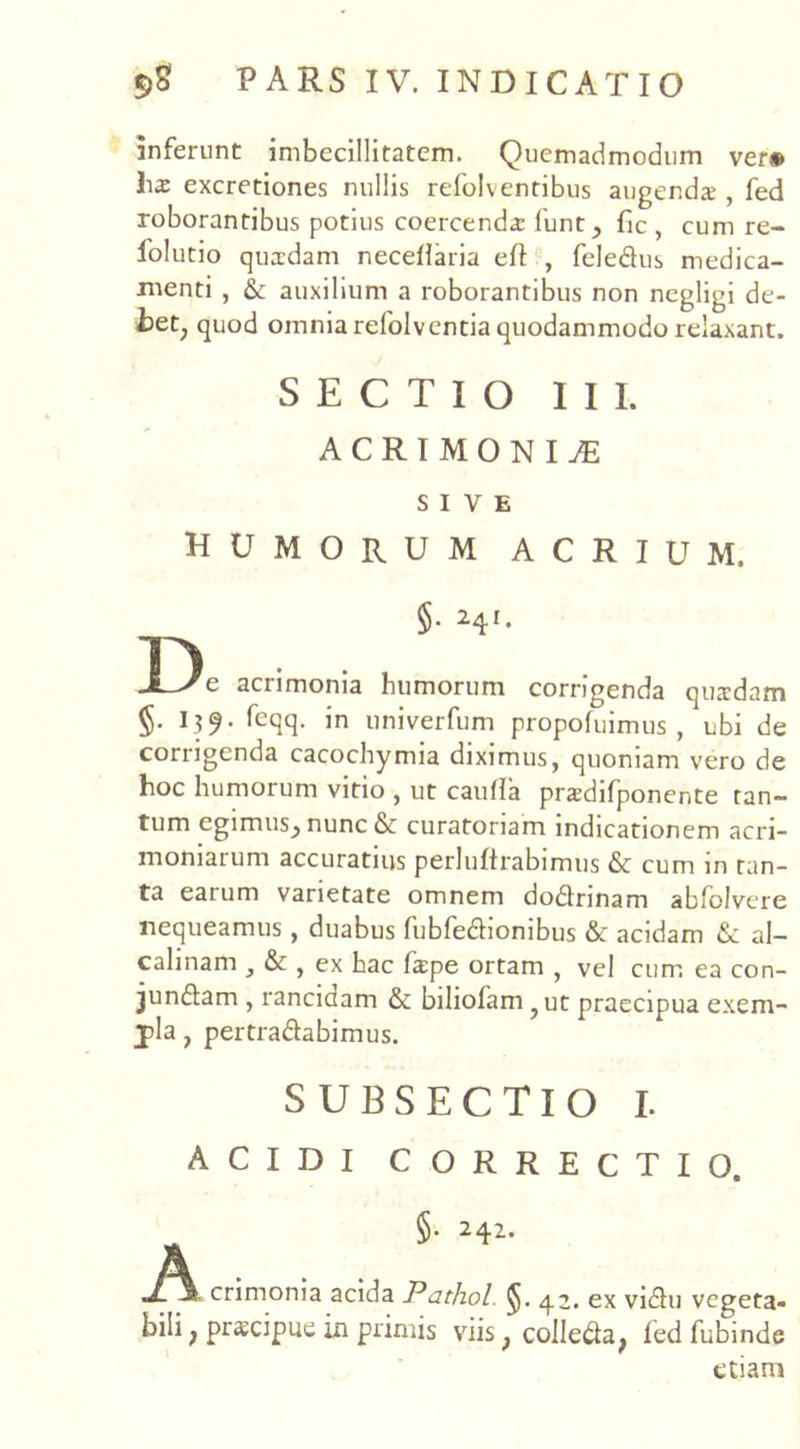 inferunt imbecillitatem. Quemadmodum ver® hs excretiones nullis refolventibus augendae, fed roborantibus potius coercenda: funt_, fic , cum re- folutio quaedam neceilaria cft , feledus medica- menti , & auxilium a roborantibus non ncgligi de- Iaet; quod omnia refolventia quodammodo relaxant. SECTIO III. ACRIMONIAE SIVE HUMORUM ACRIUM. §. 241. De acrimonia humorum corrigenda quadam §. I39. feqq. in univerfum propofuimus , ubi de corrigenda cacochymia diximus, quoniam vero de hoc humorum vitio , ut caufla praedifponente tan- tum egimus^ nunc & curatoriam indicationem acri- moniarum accuratius perluftrabimus & cum in tan- ta earum varietate omnem dodnnam abfolvere nequeamus, duabus fubfedionibus & acidam &: al- calinam , & , ex hac fa:pe ortam , vel cum ea con- jundam , ranciaam & bihofam, ut praecipua exem- pla , pertradabimus. SUBSECTIO I. ACIDI CORRECTIO. §. 242. crimonia acida Pathol. ^J. 42. ex vidu vegeta- bili ; prscipue in primis viis} colleda, fed fubinde etiam