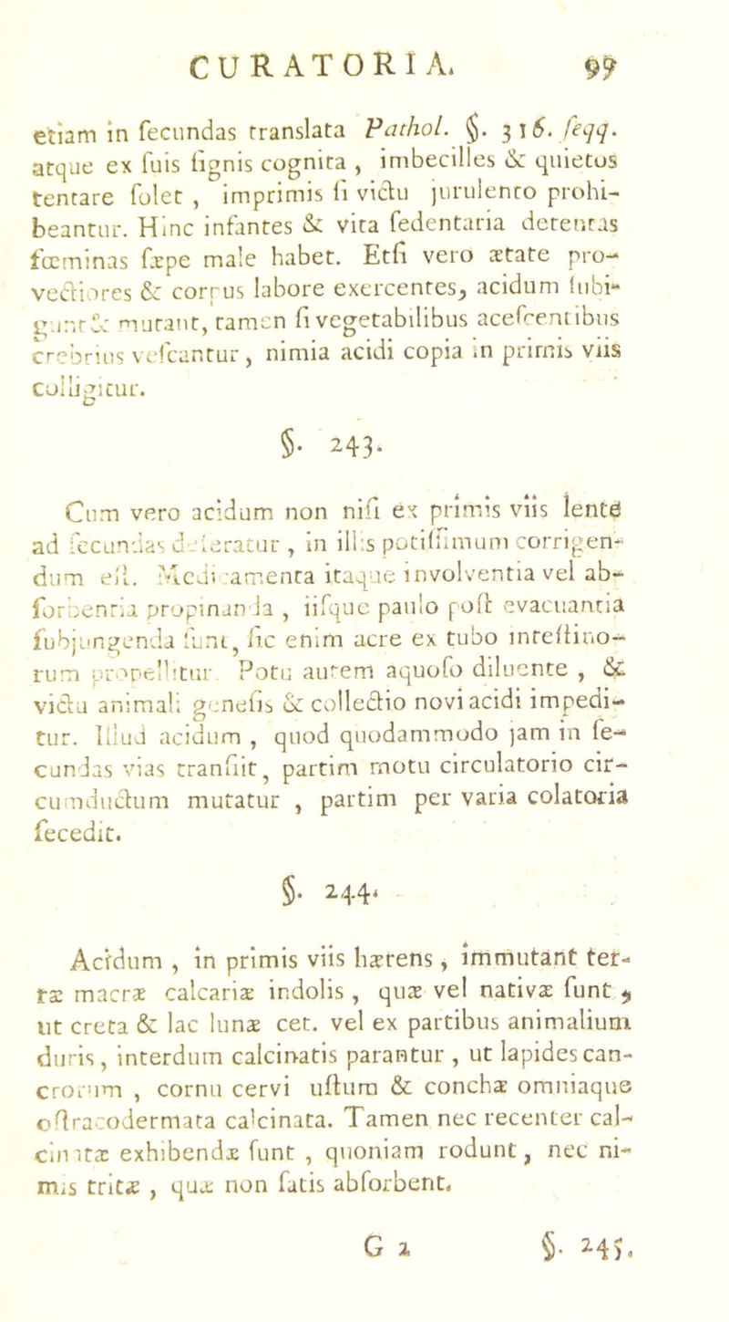 etiam in fecundas translata Pathol. §. 316, feqq. atque ex luis lignis cognita , imbecilles &: quietos tentare folet , imprimis li vidu jurulento prohi- beantur. Hinc infantes & vita fedentaria detentas fccminas fspe male habet. Etfi vero state pro-* vediores & corpus labore exercentes^ acidum (ubi- i^untCc murant, tamen fi vegetabilibus acefcemibus crebrius velcantur , nimia acidi copia .n prirnis viis colliditur. t? §• 243. Cum vero acidum non nifi ex primis viis lente ad fecundas deferatur, in illis potiffimum corrigen- dum ell. Medi amenta itaque involventia vel ab- forbenria propinanda , iifque paulo poft evacuantia fubjungenda funi, fic enim acre ex tubo inreflino- rum propellitur. Potu aurem aquofo diluente , &. vidu animali genefis & colledio novi acidi impedi- tur. Illud acidum , quod quodammodo jam in fe- cundas vias tranfiit, partim rnotu circulatorio cir- cu ndudum mutatur , partim per varia colatoria fecedit. §. 244. Acfdum , in primis viis hsrens, immutant ter- ta: maers calcaris indolis, qus vel nativs funt ut creta & lac luns cet. vel ex partibus animalium duris, interdum calcinatis parantur , ut lapides can- crorum , cornu cervi ullum & conchs omniaque ortracodermata calcinata. Tamen nec recenter cal- cinits exhibends funt , quoniam rodunt, nec ni- mis trits , qus non fatis abforbent,
