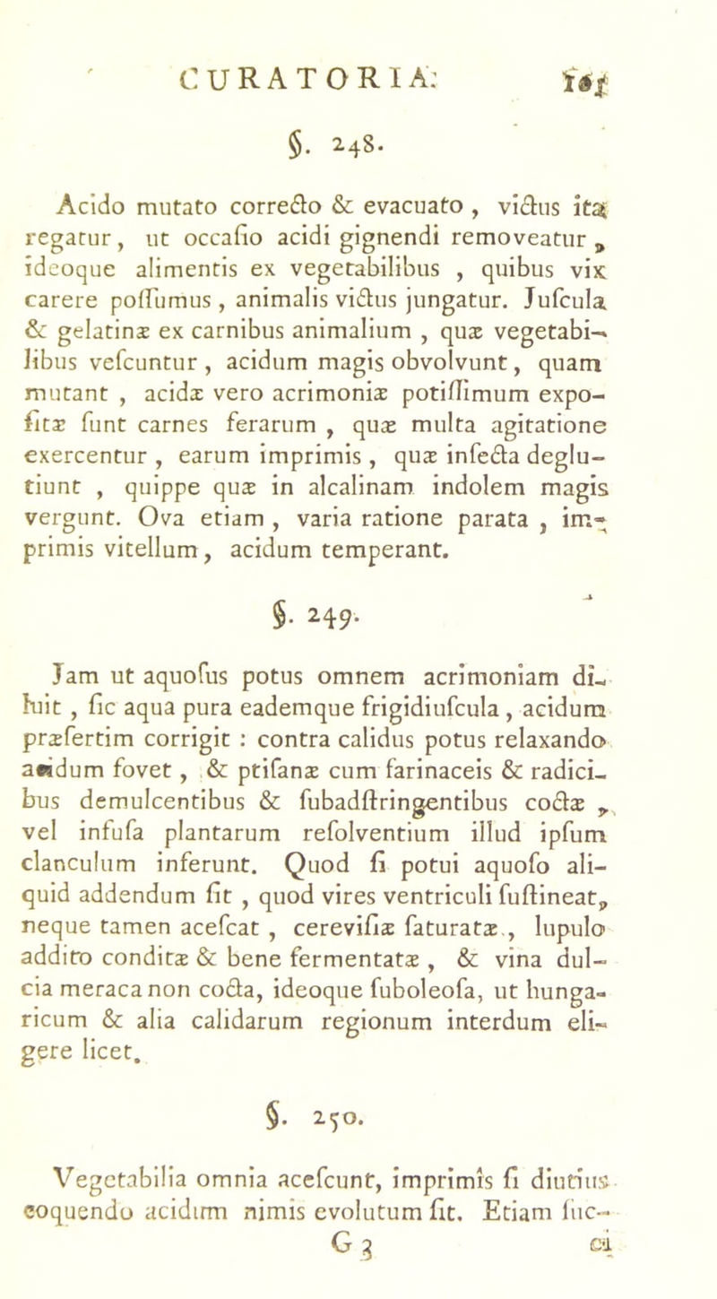§. 248. Acido mutato corredo & evacuato , vidus itat regatur , ut occafio acidi gignendi removeatur 9 ideoque alimentis ex vegetabilibus , quibus vix; carere pofTiimus, animalis vidus jungatur. Jufcula & gelatinx ex carnibus animalium , qux vegetabi-» libus vefcuntur , acidum magis obvolvunt, quam mutant , acidx vero acrimoniae potiflimum expo- fitae funt carnes ferarum , quae multa agitatione exercentur , earum imprimis, quae infeda deglu- tiunt , quippe quae in alcalinam indolem magis vergunt. Ova etiam , varia ratione parata , im- primis vitellum, acidum temperant. §• 24 9- Jam ut aquofus potus omnem acrimoniam di- luit , fic aqua pura eademque frigidiufcula , acidum prxfertim corrigit : contra calidus potus relaxando a«dum fovet, & ptifanae cum farinaceis & radici- bus demulcentibus & fubadftringentibus codae vel infufa plantarum refolventium illud ipfum clanculum inferunt. Quod fi potui aquofo ali- quid addendum fit , quod vires ventriculi fuftineatp neque tamen acefcat , cerevifix faturatx , lupulo addito conditae & bene fermentatae, & vina dul- cia meraca non coda, ideoque fuboleofa, ut liunga- ricum & alia calidarum regionum interdum eli- gere licet. §• 2.50. Vegetabilia omnia acefcunt, imprimis fi diutius coquendo acidum nimis evolutum fit. Etiam fiic-