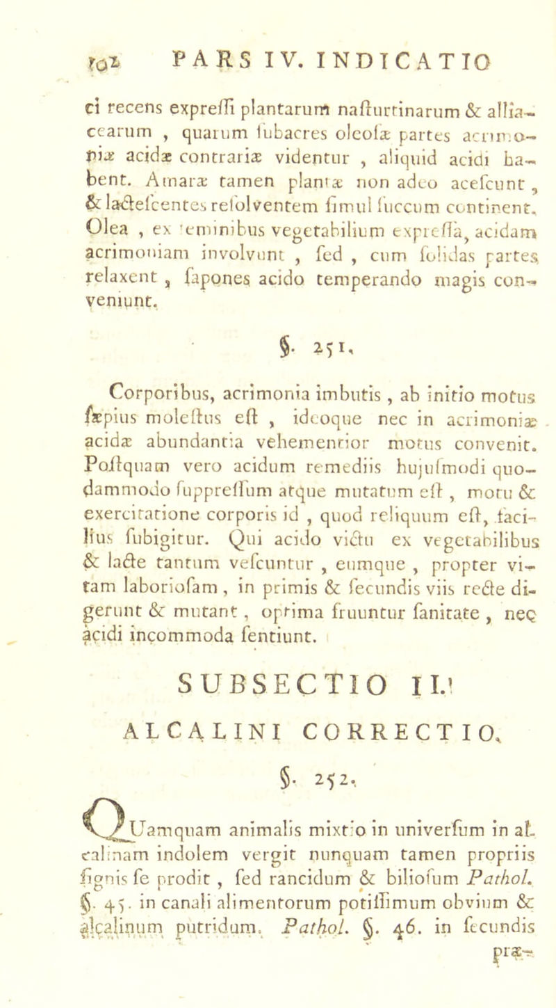 d recens expredt plantarum nadurrinarum & allia- cearum , quarum iubacres olcola partes acnm.o- pia: acida contraria: videntur , aliquid acidi ha- bent. Amara: tamen planta non adeo acefcunt, & ladelcentcs relolventem fimul (uccum continent. Olea , ex 'emimbus vegetabilium txpreda, acidam acrimoniam involvunt , fed , cum (olidas partes* relaxent s fapones acido temperando magis con- veniunt. §• Corporibus, acrimonia imbutis, ab initio motus fxpius moleftus ed , ideoque nec in acrimonia? acida: abundantia vehemenrior motus convenit. Poilquam vero acidum remediis hujufmodi quo- dammodo fu pp re (Ium atque mutatum ed , moru & exerciratione corporis id , quod reliquum ed, taci- Hus fubigitur. Qui acido victu ex vegetabilibus & lade tantum vefcuntur , eumque , propter vi- tam laboriofam , in primis & fecundis viis rcde di- gerunt & mutant, optima fruuntur fanitate , neQ acidi incommoda fentiunt. SUBSECTIO IU ALCALINI CORRECTIO, §• M2-. Q Uamquam animalis mixt:o in univerfum in at eabnam indolem vergit nunquam tamen propriis iignis fe prodit , fed rancidum & biliofum PathoL §.45. in canali alimentorum potiiTimum obvium & sikaliniim putridum. PathoL §. 46. in fecundis pia-