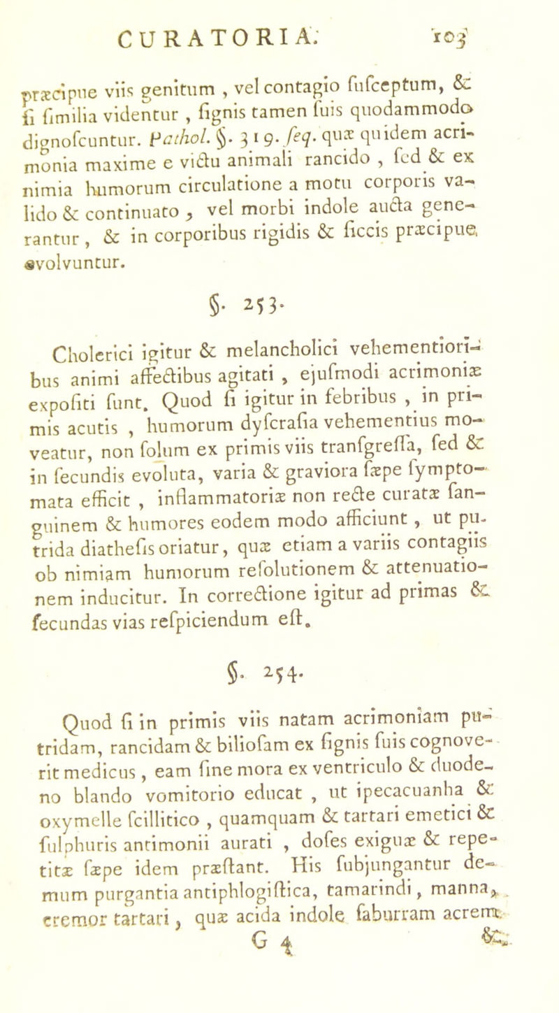 prscipne viis genitum , vel contagio fufceptum, &: ii fimilia videntur , fignis tamen luis quodammodo dignofcuntur. Vathol. §. 3 1 g.feq. qux quidem acri- monia maxime e vidu animali rancido , fed & ex nimia humorum circulatione a motu corporis va- lido & continuato , vel morbi indole auda gene- rantur , & in corporibus rigidis & liccis prxcipue, «volvuntur. §• 253. Cholcrici igitur & melancholici vehementiori- bus animi affedibus agitati , ejufmodi acrimonia: expoliti funt. Quod fi igitur in febribus , in pri- mis acutis , humorum dyfcrafia vehementius mo- veatur, non folum ex primis viis tranfgrefla, fed & in fecundis evoluta, varia & graviora fspe lympto- mata efficit , inflammatoria non rede curata fan- guinem & humores eodem modo afficiunt , ut pu- trida diathefls oriatur, qua etiam a variis contagiis ob nimiam humorum refolutionem & attenuatio- nem inducitur. In corredione igitur ad piimas fecundas vias refpiciendum efl. §■ 254* Quod fi in primis viis natam acrimoniam pu- tridam, rancidam & biliofam ex fignis fuis cognove- rit medicus, eam fine mora ex ventriculo & duode- no blando vomitorio educat , ut ipecacuanha oxymelle fcilhtico , quamquam & tartari emetici fulphuris antimonii aurati , dofes exiguae & repe- titx fiepe idem praeflant. His fubjungantur de- mum purgantia antiphlogiftica, tamanndi, manna^, cremor tartari j qua: acida indole fabunam acremt.