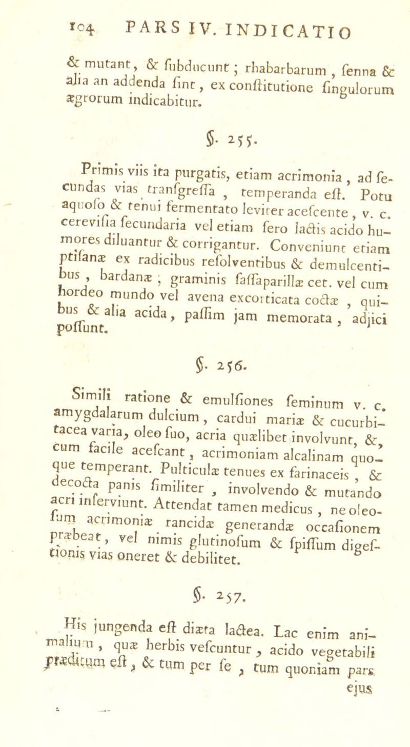 & mutant & fubducuntr; rhabarbarum , fenna & aJia an addenda line, ex conftitutione f ngulorum agrorum indicabitur. §• Mf- Primis viis ita purgatis, etiam acrimonia , ad fe- cundas vias tranfgrefTa , temperanda eff. Potu aquofo & renui fermentato leviter acefcente , v. c. cerevifia fecundaria vel etiam fero ladis acido hu- mores diluantur & corrigantur. Conveniunt etiam pti anx ex radicibus refolventibus & demulcenti- bus bardanx ; graminis faffaparills cet. vel cum hordeo mundo vel avena excoi ticata cocis , qui- us 6caha acida, paffim jam memorata, adjici 5- 2f6. Sirnifi ratione & emulfiones feminum v. c amygdalarum dulcium, cardui maris & cucurbi- acea varia, oleo fuo, acria quslibet involvunt & cum facile acefcant, acrimoniam alcalinam quo- que temperant. Pulticuls tenues ex farinaceis & ec.°^ Pan,s ^militer , involvendo & mutando aer, inferviunt. Attendat tamen medicus , neo!eo- um acr,morus raneds genetands occafionem P^beat, vel nimis glutinofum & fpiffum digef- ti°ms vias oneret & debilitet. §• 25 7. His iungenda efl dixta Mea. Lac enim ani- j11' v* herbis vefcuntur , acido vegetabili JFKditum efl, & tum per fe , tum quoniam par£ ejus