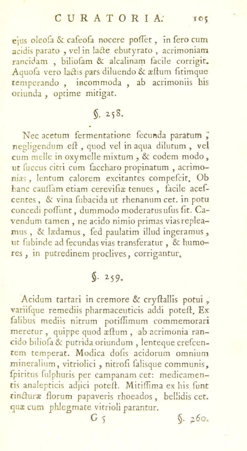 ejus oleofa & cafeofa nocere pollet, in fero cum acidis parato , vel in la&e ebutyrato , acrimoniam rancidam , biliofam & alcalinam facile corrigit. Aquofa vero laciis pars diluendo & asilum fitimque temperando , incommoda , ab acrimoniis his oriunda , optime mitigat. §. 25S. Nec acetum fermentatione fecunda paratum ^ negligendum eil , quod vel in aqua dilutum , vel cum meile in oxymelle mixtum & eodem modo, ut fuccus citri cum faccharo propinatum , acrimo- nias , lentum calorem excitantes compefcit. Ob hanc caufiam etiam cerevifias tenues , facile acef- centes, &: vina fubacida ut rhenanum cet. in potu concedi pofTunt, dummodo moderatus ufus fit. Ca- vendum tamen , ne acido nimio primas vias replea- mus , & lasdamus, fed paulatim illud ingeramus, ut fubinde ad fecundas vias transferatur , & humo- res , in putredinem proclives, corrigantur. §• 25 9. Acidum tartari in cremore «St cryflallis potui , variifque remediis pharmaceuticis addi potefl. Ex falibus mediis nitrum potifiimum commemorari meretur , quippe quod asilum , ab acrimonia ran- cido biliofa& putrida oriundum , lenteque crefcen- tem temperat. Modica dofis acidorum omnium mineralium, vitriolici , nitrofi falisque communis, fpiritus fulphuris per campanam cet: medicamen- tis analepticis adjici potell. MitilTima ex his funt rindluras florum papaveris rhoeados, bellidis cet. quas cum phlegmate vitrioli parantur. G 5 §•