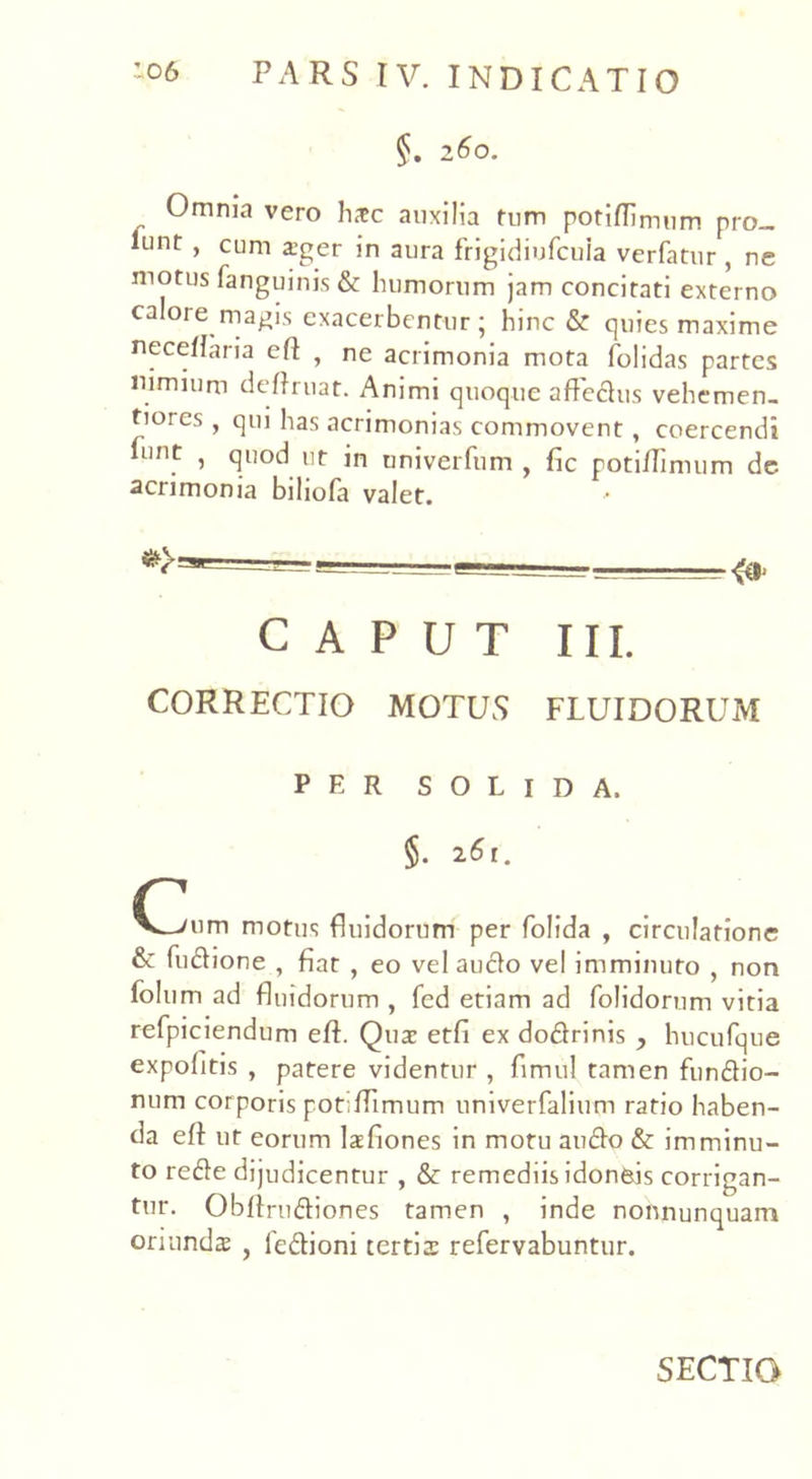 §. 260. Omnia vero lute auxilia tum potiflimum pro_ *unr , cum ager in aura frigidiufcuia verfatur , ne motus fanguinis & humorum jam concitati externo calore magis exacerbentur ; hinc & quies maxime neceflaria eft , ne acrimonia mota folidas partes nimium deflruat. Animi quoque affedus vehe men. tioies , qui has acrimonias commovent, coercendi int 1 Su°d l,r in uni ver fu m , fic potiflimum dc acrimonia biliofa valet. - «I CAPUT III. CORRECTIO MOTUS FLUIDORUM PER SOLIDA. §. 261. C Y^/um motus fluidorum per folida , circulatione & fudione , fiat , eo vel audo vel imminuto , non folum ad fluidorum , fed etiam ad folidorum vitia refpiciendum eft. Quae etfi ex dodrinis , hucufque expolitis , patere videntur , flmul tamen fundio- num corporis potiflimum univerfalium ratio haben- da eft ut eorum laefiones in motu audo & imminu- to rede dijudicentur , & remediis idoneis corrigan- tur. Obftrudio.nes tamen , inde nonnunquam oriundae , ledioni tertia: refervabuntur. SECTIO