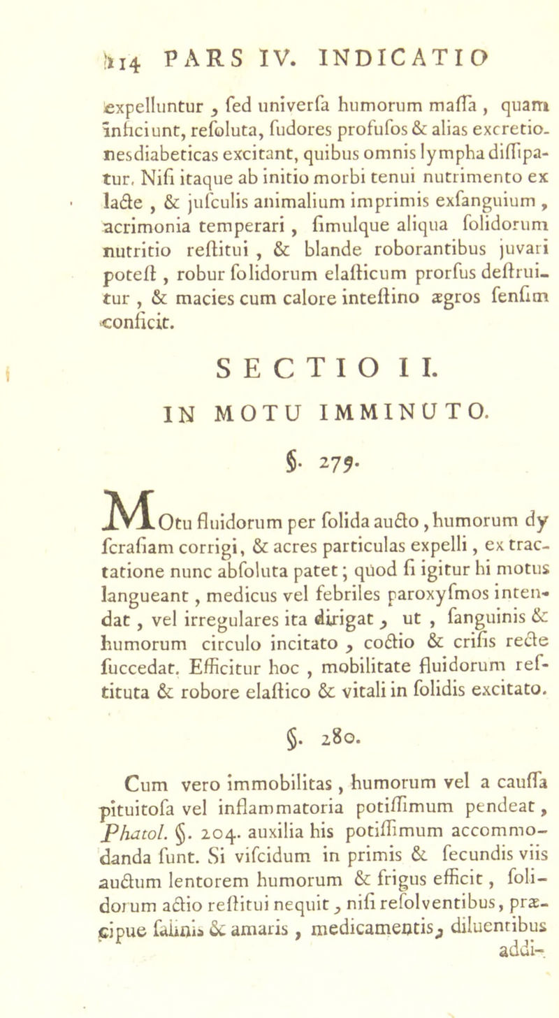 expelluntur fed univerfa humorum mada , quam inficiunt, refoluta, fudores profufos& alias excretio. nesdiabeticas excitant, quibus omnis lymphadiflipa- tur, Nifi itaque ab initio morbi tenui nutrimento ex la&e , & jufculis animalium imprimis exfanguium , acrimonia temperari , flmulque aliqua folidorum nutritio reflitui , & blande roborantibus juvari potefl:, robur folidorum elaflicum prorfus deflrui- tur , & macies cum calore inteflino agros fenfun conficit. SECTIO II. IN MOTU IMMINUTO. §• 279. ^M^Otu fluidorum per folida au£to, humorum dy fcrafiam corrigi, & acres particulas expelli, ex trac- tatione nunc abfoluta patet; quod fi igitur hi motus langueant, medicus vel febriles paroxyfmos inten- dat , vel irregulares ita dirigat ut , fanguinis & humorum circulo incitato , codtio & crifis recte fuccedat. Efficitur hoc , mobilitate fluidorum ref- tituta & robore elaftico & vitali in folidis excitato. §. 280. Cum vero immobilitas, humorum vel a cauda pituitofa vel inflammatoria potiflimum pendeat, Phatol. §. 204. auxilia his potiflimum accommo- danda funt. Si vifcidum in primis & fecundis viis au&um lentorem humorum & frigus efficit, foli- dorum a£tio reflitui nequit nili relolventibus, prae- cipue faiiois & amaris , medicamentis,, diluentibus addi-