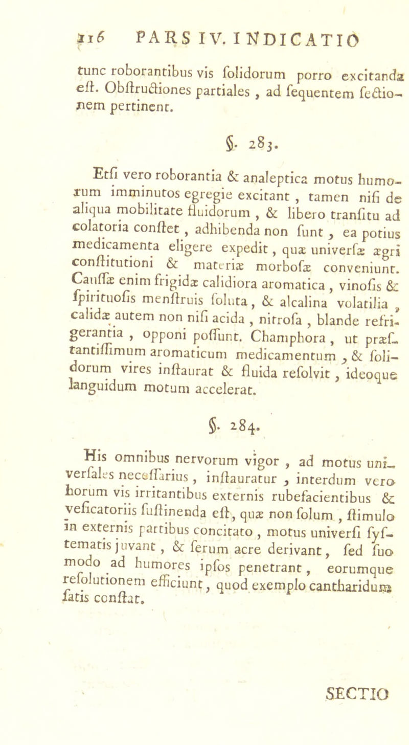 tunc ioboiantibus vis fohdorum porro excitanda efh Obflrudiones partiales , ad Pequentem Peftio— nem pertinent. §. 283. Etfi vero roborantia & analeptica motus humo- xum imminutos egregie excitant , tamen nifi de aliqua mobilitate fluidorum , & libero tranfitu ad colatoria confiet , adhibenda non funt , ea potius medicamenta eligere expedit, qux univerfx xgri conftitutioni & materis morboPx conveniunt. Canflx enim frigidx calidiora aromatica , vinofis &c piiituofis menllruis (oluta, &: alcalina volatilia } calids autem non nifi acida , nitrofa , blande refri- ^era.^'a ’ °PP0ni poffunt. Champhora , ut prxL tantimmum aromaticum medicamentum , & /oli- dorum vires inflaurat & fluida refolvit , ideoque languidum motum accelerat. §• 284. His omnibus nervorum vigor , ad motus uni_ verfales neceflarius, inflauratur , interdum vero horum vis irritantibus externis rubefacientibus & vefleatoriis Puflinenda eft, qux non Polum , flimulo in externis partibus concitato , motus univerfl Pyfi- tematisjuvant , & Perum acre derivant, Ped Puo modo ad humores ipPos penetrant, eorumque re olutionem efficiunt, quod exemplo cantharidura latis conflat. SECTIO