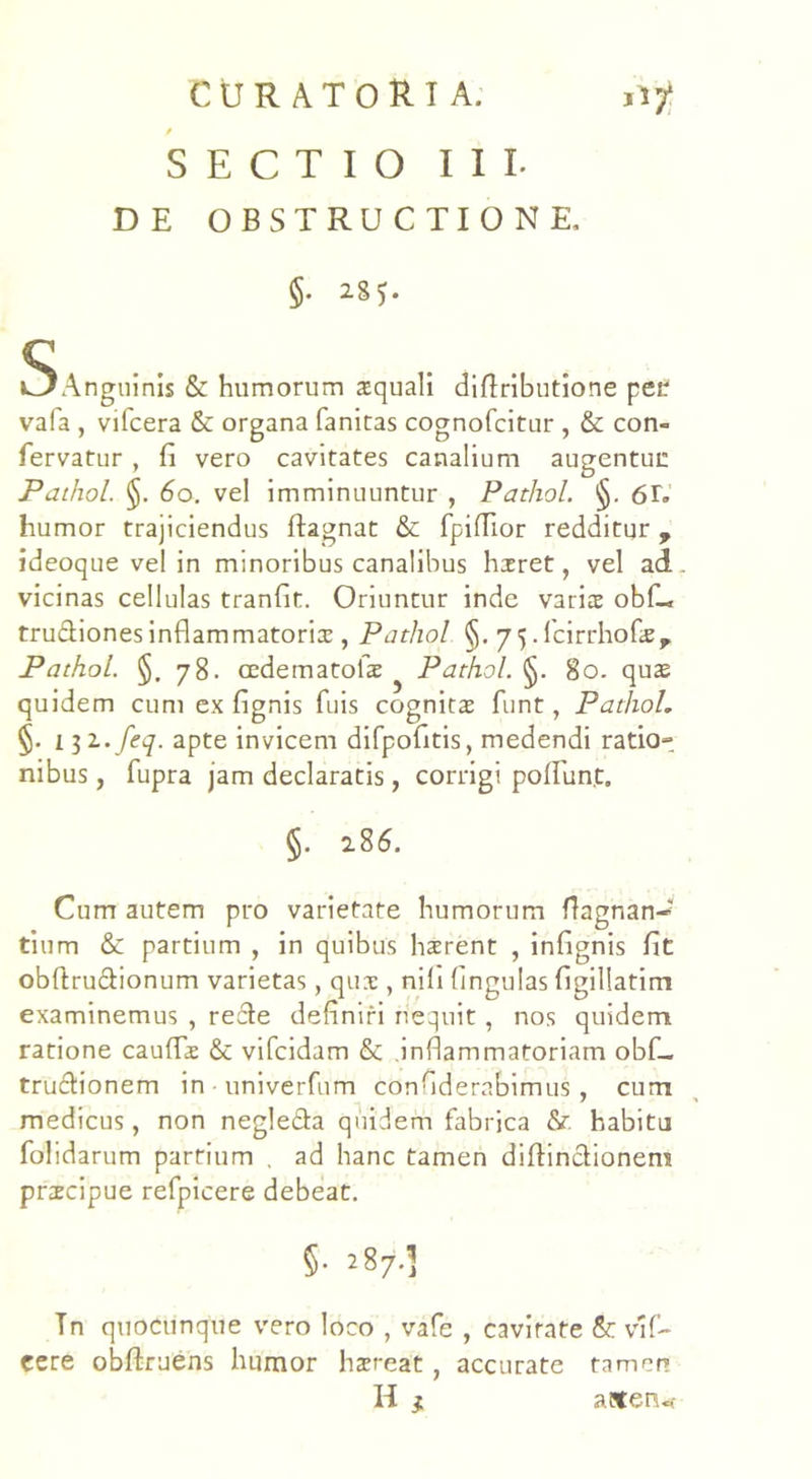 / SECTIO III. DE OBSTRUCTIONE, §• 2S5. «^Anguinis & humorum squali diflributione pei. vafa , vifcera 6c organa fanitas cognofcitur , &: con- fervatur , fi vero cavitates canalium augentur: Pathol. §. 60. vel imminuuntur , Pathol. §. 61. humor trajiciendus ftagnat & fpiflior redditur , ideoque vel in minoribus canalibus hxret, vel ad vicinas cellulas tranfit. Oriuntur inde varis obf_ trudionesinflammatoris , Pathol §. 75. fcirrhofae, Pathol. §.78. cedematolae Pathol. §. 80. quae quidem cum ex fignis fuis cognitae funt, Pathol. §. 1 $i.feq. apte invicem difpofitis, medendi ratio- nibus , fupra jam declaratis, corrigi poliunt» §. 2.86. Cum autem pro varietate humorum flagnan-' tium & partium , in quibus haerent , infignis fit obftrudionum varietas, quae , nili lingulas figillatim examinemus , rede definiri nequit, nos quidem ratione caudae & vifcidam & inflammatoriam obf_ trudionem in - univerfum confiderabimus, cum medicus, non negleda quidem fabrica & habitu folidarum partium , ad hanc tamen difiindionem praecipue refpicere debeat. §• 287^ Tn quocunque vero loco , vafe , cavitate & vlf- eere obltruens humor haereat , accurate tamen H } afltenu