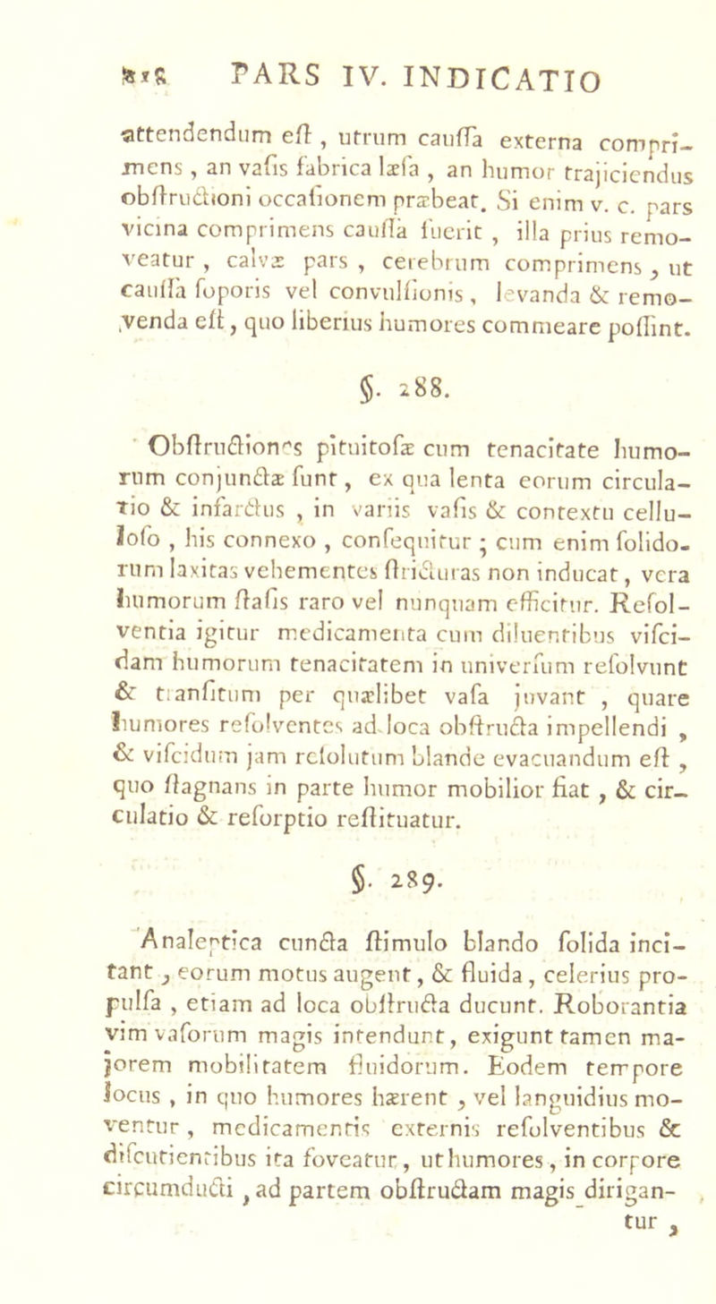 attendendum eft , utrum cauffa externa compri- mens , an vafis fabrica Ida , an humor trajiciendus obflrudioni occafionem pra-beat. Si enim v. c. pars vicina comprimens cauda fuerit , illa prius remo- veatur , calva: pars, cerebrum comprimens , ut cauffa foporis vel convulfionis , levanda & remo- nenda elt, quo liberius humores commeare poflint. §. 288. Obflrudion^s pituitofe cum tenacitate humo- rum conjunda: funt, ex qua lenta eorum circula- tio & infardus , in variis vafis & contextu cellu- lofo , his connexo , confequitur ; cum enim folido- rum laxitas vehementes ftriduras non inducat, vera humorum flafis raro vel nunquam efficitur. Refol- ventia igitur medicamenta cum diluentibus vifci- dam humorum tenacitatem in univerfum refolvunt & tranfitum per quaelibet vafa juvant , quare humores refolvcntcs ad loca obftruda impellendi , & vifcidum jam rcfolutum blande evacuandum eff , quo ftagnans in parte humor mobilior fiat , & cir- culatio & reforptio reflituatur. §. 289. Analeptica eunda ftimulo blando folida inci- tant } eorum motus augent, & fluida , celerius pro- pulfa , etiam ad loca obliruda ducunt. Roborantia vim vaforiim magis intendunt, exigunt tamen ma- jorem mobilitatem fluidorum. Eodem tempore locus , in quo humores haerent , vel languidius mo- ventur , medicamentis externis refolventibus & difeutientibus ita foveatur, uthumores, in corpore circumdudi >ad partem obftrudam magis dirigan-