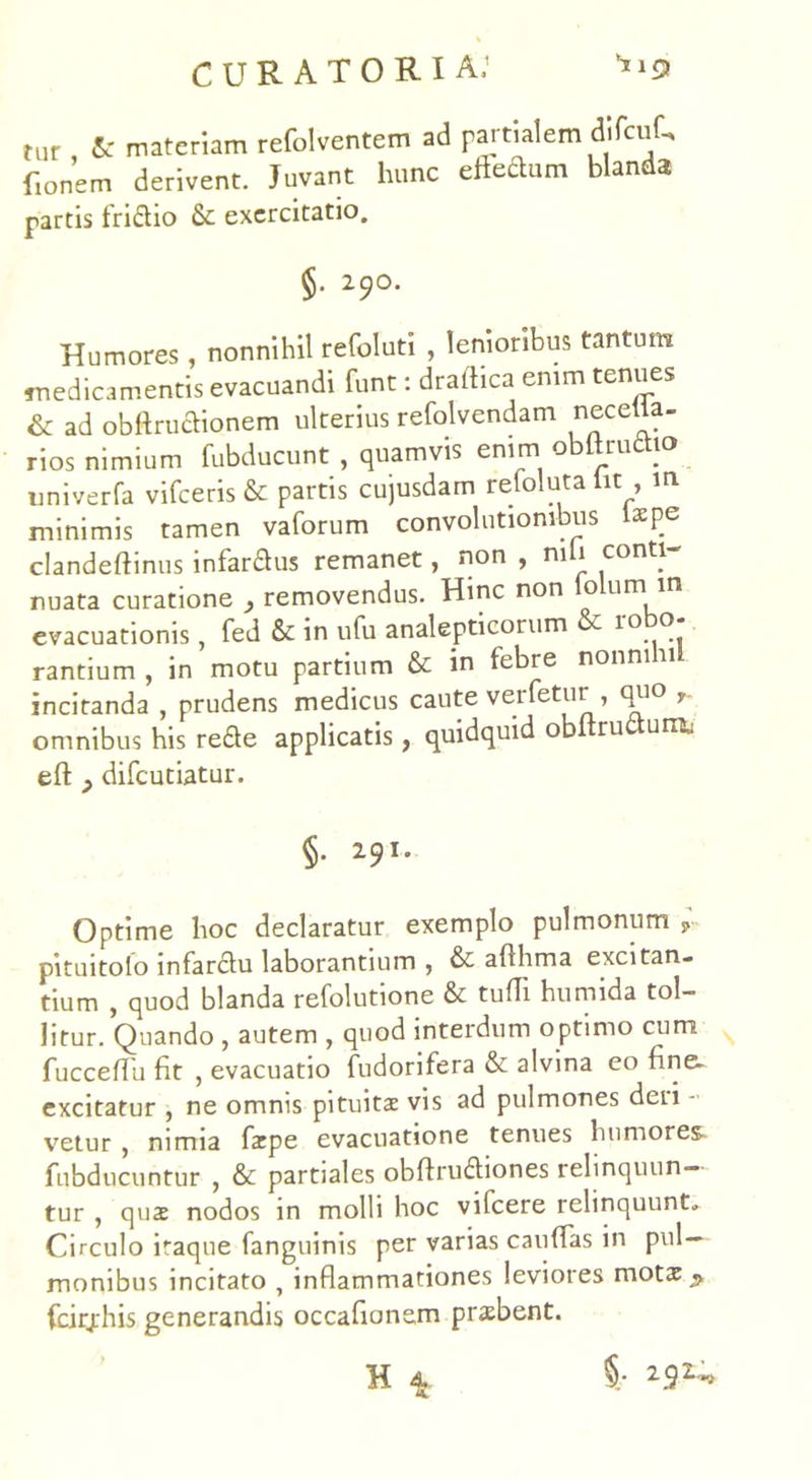 tur A- materiam refolventem ad partialem dlfcuf, f.onem derivent. Juvant hunc eRedum blanda partis friftio & exercitatio. §. 290. Humores , nonnihil refoluti , lenioribus tantum medicamentis evacuandi funt: draldica enim tenues & ad obftru&ionem ulterius refolvendam necetla- rios nimium fubducunt , quamvis enim obltruttio univerfa vifceris & partis cujusdam refoluta Iit , m minimis tamen vaforum convohitiombus i*pe clandeftinus infardfus remanet, non , nili conti- nuata curatione , removendus. Hinc non lolum m evacuationis , fed & in ufu analepticorum r 10 ® rantium , in motu partium & in febre nonni 11 incitanda , prudens medicus caute verfetur , qu° , omnibus his rede applicatis, quidquid obUrudum, eft } difeutiatur. §. 291. Optime hoc declaratur exemplo pulmonum P pituitolo infarclu laborantium , & afihma excitan- tium , quod blanda refolutione & tufii humida tol- litur. Quando , autem , quod interdum optimo cum fuccefTu fit , evacuatio fudorifera & alvina eo fine, excitatur , ne omnis pituita vis ad pulmones deri - vetur , nimia fatpe evacuatione tenues humores fubducuntur , & partiales obftru&iones relinquun- tur , quae nodos in molli hoc vilcere relinquunt. Circulo itaque fanguinis per varias cauffas in pul- monibus incitato , inflammationes leviores motx^ fcirjrhis generandis occafionem praebent. H 4 % 2.92>