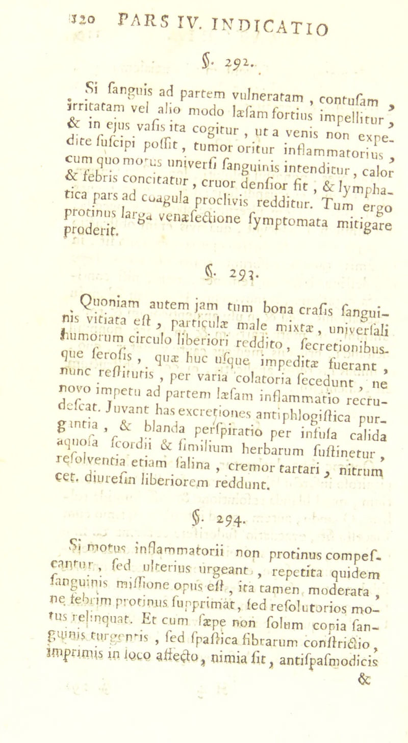 5- z?i. . kngll's ac^ ParterT1 vulneratam contufim ur,tatam vel al o modo Win, fortius impetar’ 1 (T V: VZ C°8itUr ' ta x e’ d telufcp, poffit tumor oritur inflammatorius «mquomo-cs umverfi fang„i„is intenditur, i’ & febris conotatur , eruor denfior fir , & lympha t.ca pars ad coagula proclivis redditur. Tum eruo proderit. vxm('t‘aione fymptomata mitigare 5* 2^. Quoniam autem jam tum bona crafis fanmii- ms vitiata eff , particula: male mixtar, univedali :s;*rcu,° !,i;en°r; reddi*>, Secretionibus. que lerobs , qua: huc ufque jmpeditai fuerant unc refJiruris per vana colatoria fccedunt ne ^°vo imperu ad partem Isfam inflammatio recru- Rtntia J7nt hasexcrc^°'^ ^antipWogiffica Pur. fouoia r lPM.rfp,rar,° per infufa calida ^old!1 * Snnlmm herbarum fuftinetur .t°r,fe|TT1,aIlna ’ Cremor tartari ^ nitrum Cet. duuelin liberiorem reddunt. §; 294. mot-u, inflammatorii non protinus compef. can ur, fed ulterius urgeant,, repetita quidem unguinis mifhone opus eff, ira tamen moderata ne te n,m protinus funprimat, led refolutorios mo- tUS r.eHuat* ^ cur” fcpe non folum conia fan- fumis turgf nns , fed fpaftica fibratum conffridio mpms in jyto afieclo, nimia fit, antifpafmodicis &
