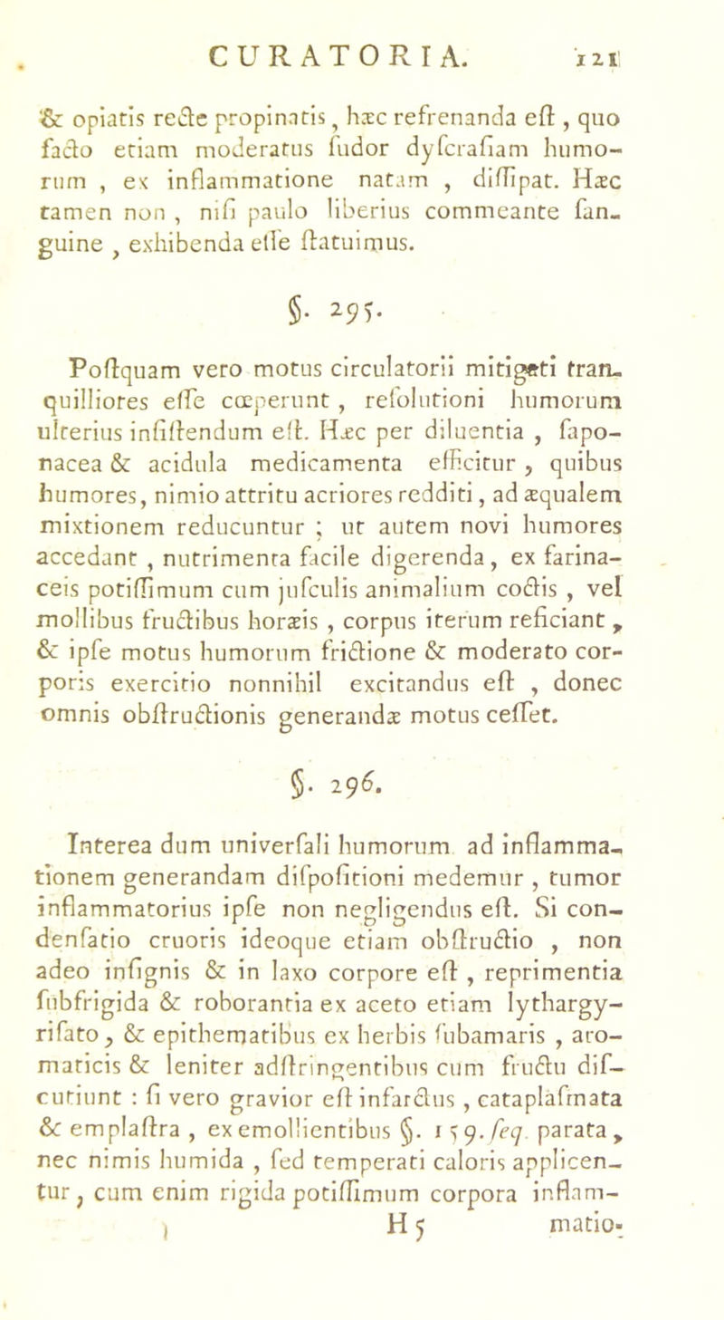 '& cpiatis rede propinatis, hxc refrenanda efl , quo fado etiam moderatus ludor dyfcrafiam humo- rum , ex inflammatione natam , diffipat. Hsc tamen non , nilo paulo liberius commeante fan- guine f exhibenda efle (latuimus. §• Poflquam vero motus circulatorii mitigeti tran- quilliores effe coeperunt , relolutioni humorum ulterius infiffendum e!L Hsc per dduentia , fapo- nacea & acidula medicamenta efficitur , quibus humores, nimio attritu acriores redditi, ad squalem mixtionem reducuntur ; ut autem novi humores accedant , nutrimenta facile digerenda, ex farina- ceis potiflimum cum jufculis animalium codis , vel mollibus frudibus horsis , corpus iterum reficiant , & ipfe motus humorum fridione & moderato cor- poris exercitio nonnihil excitandus efl , donec omnis obilrudionis generanda motus ceffet. §• 296. Interea dum univerfali humorum ad inflamma- tionem generandam difpofitioni medemur , tumor inflammatorius ipfe non negligendus e(l. Si con- denfatio cruoris ideoque etiam obffrudio , non adeo infignis & in laxo corpore efl , reprimentia fubfrigida & roborantia ex aceto etiam lythargy- rifato, &: epithematibus ex herbis fubamaris , aro- maticis & leniter adflringentibus cum frudu dif- cutiunt : fi vero gravior e(t infardus , cataplafrnata &c emplaflra , ex emollientibus §. i^y.feq parata, nec nimis humida , fed temperati caloris applicen- tur; cum enim rigida potiflimum corpora inflam- , H 5 matio-