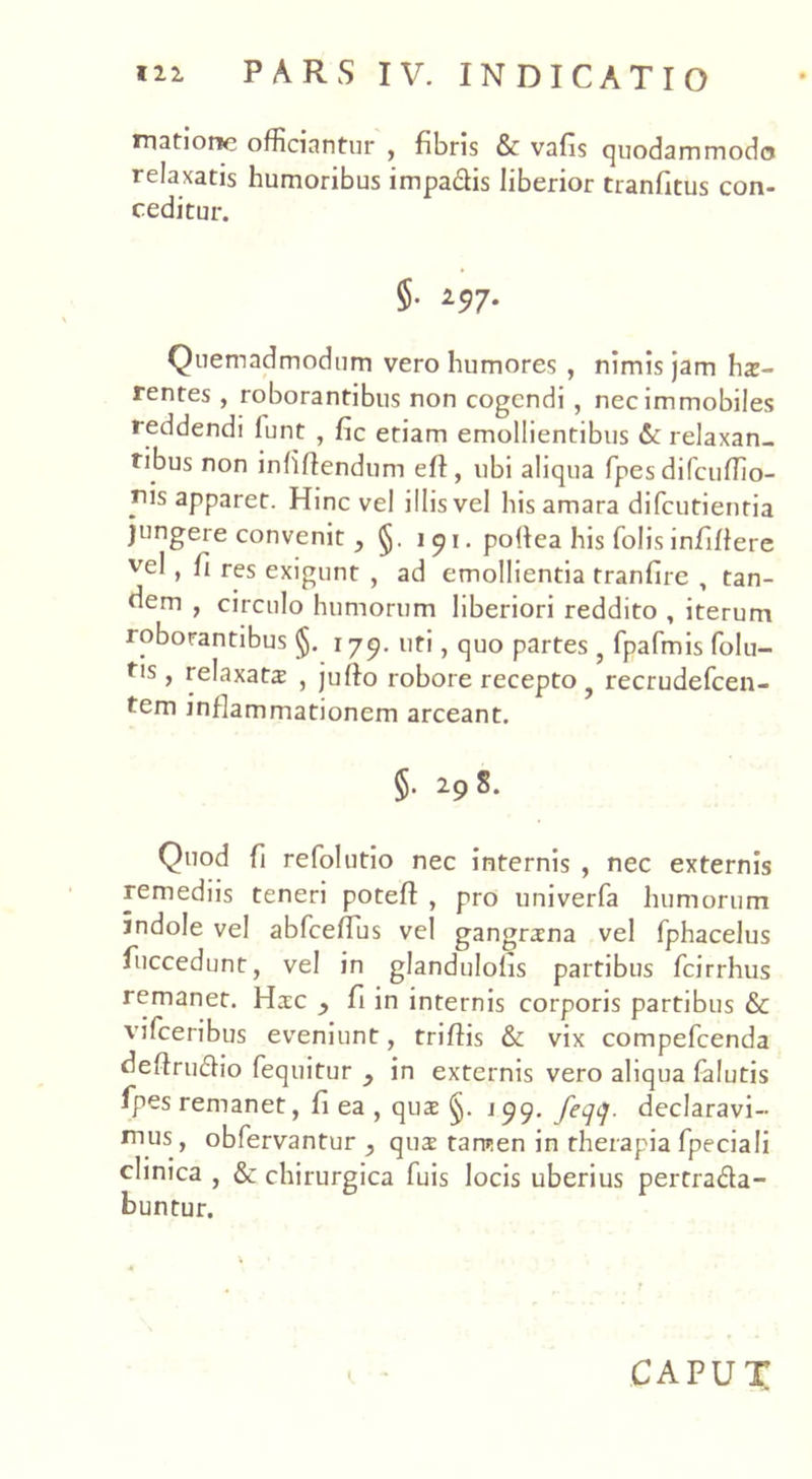 matione officiantur , fibris & vafis quodammodo relaxatis humoribus impa&is liberior tranfitus con- ceditur. §• 197- Quemadmodum vero humores , nimis jam hae- rentes , roborantibus non cogendi , nec immobiles reddendi lunt , fic etiam emollientibus & relaxan- tibus non infiftendum eft, ubi aliqua fpes difcuffio- rus apparet. Hinc vel illis vel his amara difcutienria jungere convenit, i 9 i. polfea his Colis infiffere vel, fi res exigunt , ad emollientia tranfire , tan- dem , circulo humorum liberiori reddito , iterum roborantibus §. 179. uti, quo partes ? fpafmis folu- tis, relaxata: , jufto robore recepto recrudefcen- tem inflammationem arceant. §. 19 S. Quod fi refolutio nec internis , nec externis remediis teneri potefl , pro univerfa humorum indole vel abfcelTus vel gangrana vel fphacelus fuccedunt, vel in glandulohs partibus fcirrhus remanet. Hac fi in internis corporis partibus & vifceribus eveniunt, triffis & vix compefcenda deflrudio fequitur y in externis vero aliqua falutis fpes remanet, fi ea , qua §. j 99. feqq. declaravi- nius, obfervantur y qua tamen in therapia fpeciali clinica , & chirurgica fuis locis uberius pertrada- buntur. CAPUT