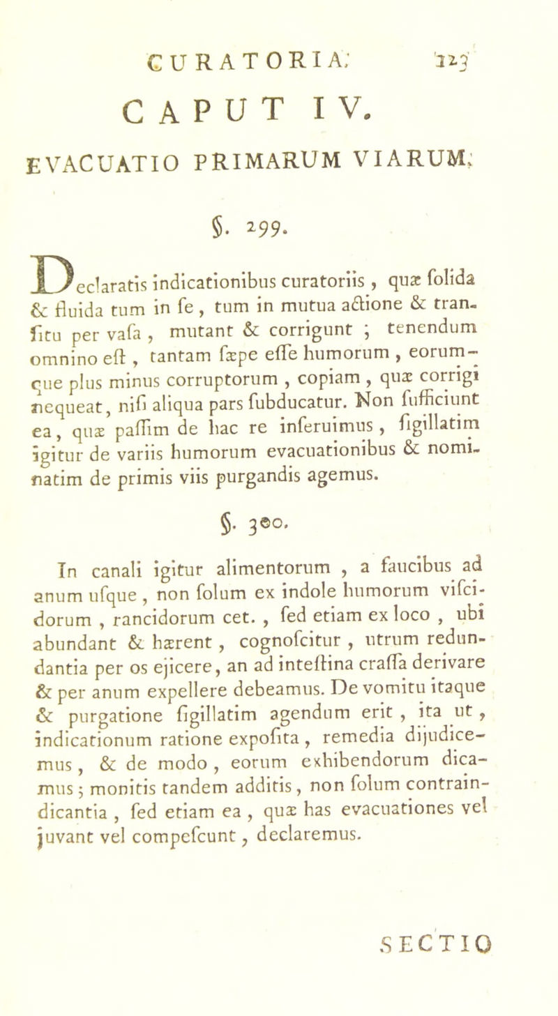 CAPUT IV. EVACUATIO PRIMARUM VIARUM; §. 299* Declaratis indicationibus curatoriis , qua: folida & fluida tum in fe , tum in mutua a&ione & tran- fitu per vafa , mutant & corrigunt ; tenendum omnino eft , tantam fspe effle humorum , eorum- que plus minus corruptorum , copiam , qux corrigi nequeat, nifl aliqua pars fubducatur. Non fufficiunt ea, qus pafflm de hac re inferuimus, flgillatim igitur de variis humorum evacuationibus & nomi- natim de primis viis purgandis agemus. §• 3©o. In canali igitur alimentorum , a faucibus ad anum ufque , non folum ex indole humorum vifci- dorum , rancidorum cet. , fed etiam ex loco , ubi abundant & hsrent, cognofcitur , utrum redun- dantia per os ejicere, an ad inteflina crafla derivare & per anum expellere debeamus. De vomitu itaque & purgatione flgillatim agendum erit , ita ut, indicationum ratione expoflta , remedia dijudice- mus , & de modo , eorum exhibendorum dica- mus 5 monitis tandem additis, non folum contrain- dicantia , fed etiam ea , qua: has evacuationes vel juvant vel compefcunt, declaremus. SECTIO