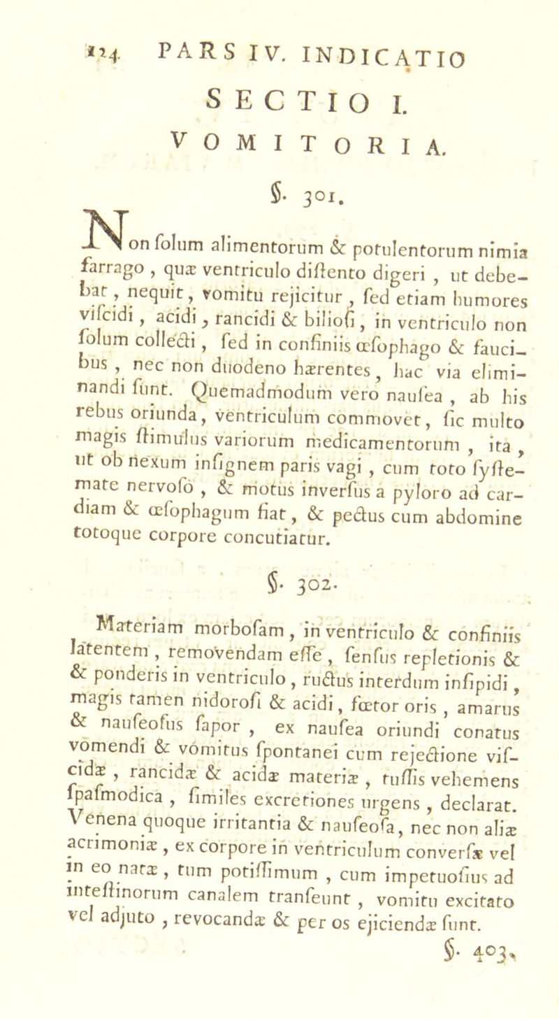 SECTIO I. VOMITORIA. $. 301. folum alimentorum & potulentorum nimia farrago , qua ventriculo difiento digeri , ut debe- lm, nequit, vomitu rejicitur , fed etiam humores vilcidi , acidi , rancidi & biliofi , in ventriculo non jolum collecH, fed in confiniis afophago & fauci- bus , nec non duodeno harentes, hac via elimi- nandi funt. Quemadmodum vero naulea , ab his rebus oriunda, ventriculum commovet, fic multo magis ftimulus variorum medicamentorum , ita , ut ob nexum infignem paris vagi , cum toto fyfie- mate nervofo , & motus inverfusa pyloro ad car- diam & cefophagum fiat, & peclus cum abdomine totoque corpore concutiatur. §• 302. Materiam morbofam , in ventriculo & confiniis latentem , removendam efie , fenfus repletionis & & ponderis in ventriculo , rudus interdum infipidi magis tamen nidorofi & acidi, fcetor oris , amarus & naufeofus fapor , ex naufea oriundi conatus vomendi & vomitus fpontanei cum rejedione vif- ci x , rancida: & acida materia , rufiis vehemens lpalmodica , fimiles excretiones urgens , declarat \ enena quoque irritantia & naufeofa, nec non alis acrimonia:, ex corpore in ventriculum converfx vel m eo nars , tum potifiimum , cum impetuofius ad intelrinorum canalem tranfeunt , vomitu excitato vel adjuto , revocanda & per os ejicienda funt. 5* 4°3*