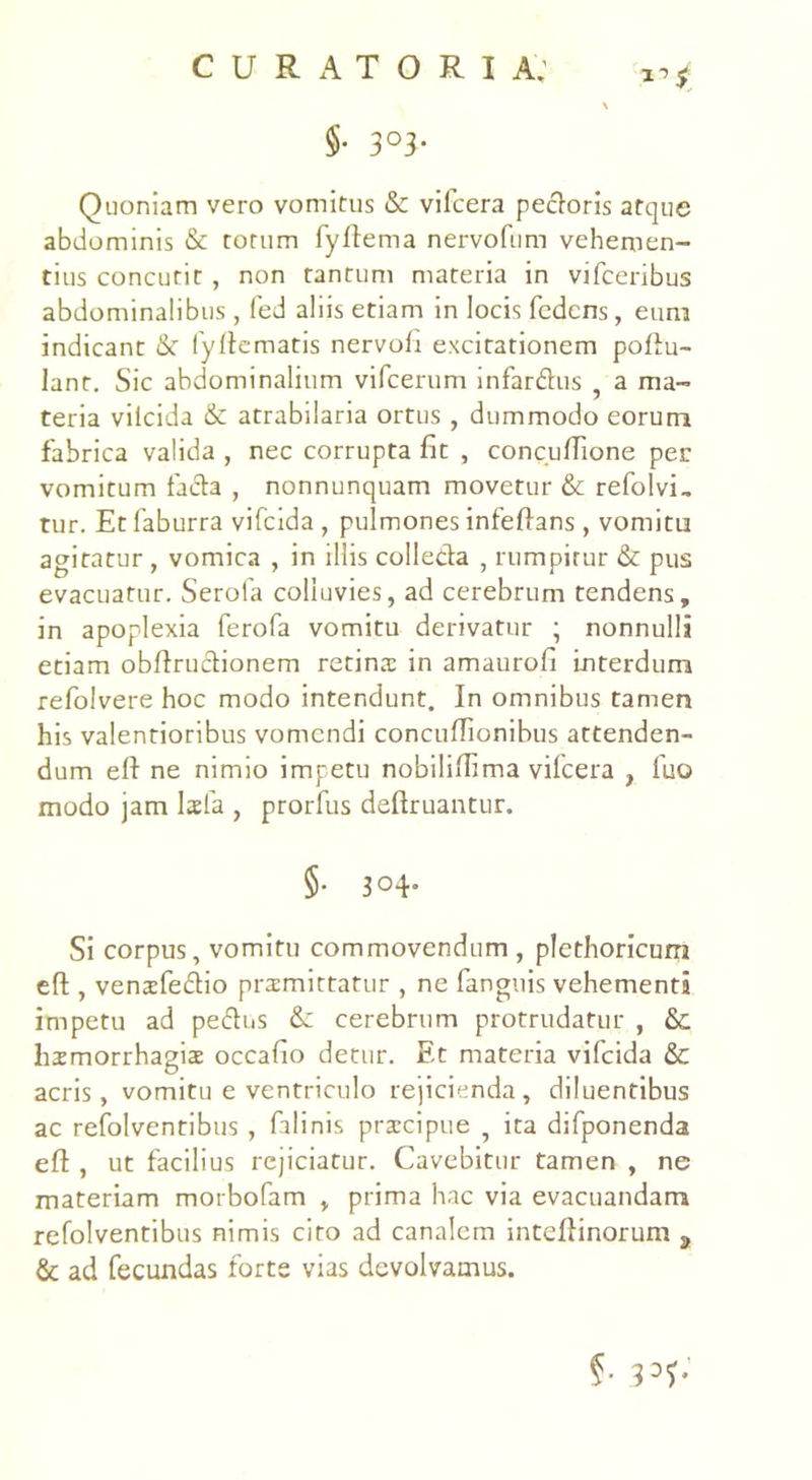$• 3°3- Quoniam vero vomitus & vilcera pedoris atque abdominis & torum fyftema nervofum vehemen- tius concutit , non tantum materia in vifceribus abdominalibus, fed aliis etiam in locis fcdcns, eum indicant & fyflematis nervofi excitationem pollu- lant. Sic abdominalium vifcerum infardus a ma- teria vilcida & atrabilaria ortus , dummodo eorum fabrica valida , nec corrupta fit , concufiione per vomitum fada , nonnunquam movetur & refolvi, tur. Et faburra vifcida , pulmones infeflans, vomitu agitatur , vomica , in illis colleda , rumpitur & pus evacuatur. Serola colluvies, ad cerebrum tendens, in apoplexia ferofa vomitu derivatur ; nonnulli etiam obflrudionem retina: in amaurofi interdum refolvere hoc modo intendunt. In omnibus tamen his valentioribus vomendi coneuffionibus attenden- dum efl ne nimio impetu nobiliflima vilcera , fuo modo jam lsfa , prorfus deflruantur. §• 3°4- Si corpus, vomitu commovendum , plethoricum efl, venofedio promittatur , ne fanguis vehementi impetu ad pedus & cerebrum protrudatur , &. homorrhagiae occafio detur. Et materia vifcida & acris, vomitu e ventriculo rejicienda, diluentibus ac refolventibus, falinis praecipue , ita difponenda efl , ut facilius rejiciatur. Cavebitur tamen , ne materiam morbofam , prima hac via evacuandam refolventibus nimis ciro ad canalem inteflinorum s & ad fecundas forte vias devolvamus. §• 33l>*