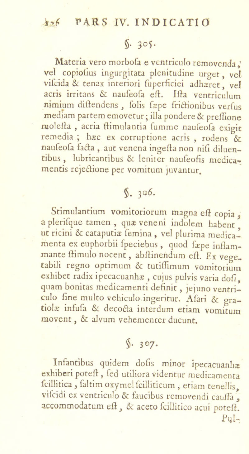 §• 3°5- Materia vero morbofa e ventriculo removenda» vel copiolius ingurgitata plenitudine urget, vel vifeida & tenax interiori fuperficiei adhaeret, vel acris irritans &: naufeofa eft. Illa ventriculum nimium diftendens, folis frpe fridionibus verfus mediam partem emovetur; illa pondere & preftione raolefta , acria ftimulantia fumme naufeofa exigic remedia ; haec ex corruptione acris , rodens & naufeofa fada , aut venena ingefta non nifi diluen- tibus , lubricantibus &: leniter naufeofis medica- mentis rejedione per vomitum juvantur. §. 306. Stimulantium vomitoriorum magna eft copia } a plerifque tamen , qua: veneni indolem habent ut ricini & cataputiae femina , vel plurima medica- menta ex euphorbii fpeciebus , quod fa:pe inflam- mante ffimulo nocent, abflinendum eft. Ex vege- tabili regno optimum & tutiftimum vomitorium exhibet radix ipecacuanhae, cujus pulvis varia dofi, quam bonitas medicamenti definit, jejuno ventri- culo fine multo vehiculo ingeritur. A fari & gra- tiolae infufa & decoda interdum etiam vomitum movent, & alvum vehementer ducunt. §• 3°7* Infantibus quidem dofis minor ipecacuanhx exhiberi poteft , fed utiliora videntur medicamenta fcillitica faltim oxymel fcilliticum , etiam tenellis, vifcidi ex ventriculo & faucibus removendi cauffa , accommodatum eft 3 & aceto feillitico acui poteft. Eyl-