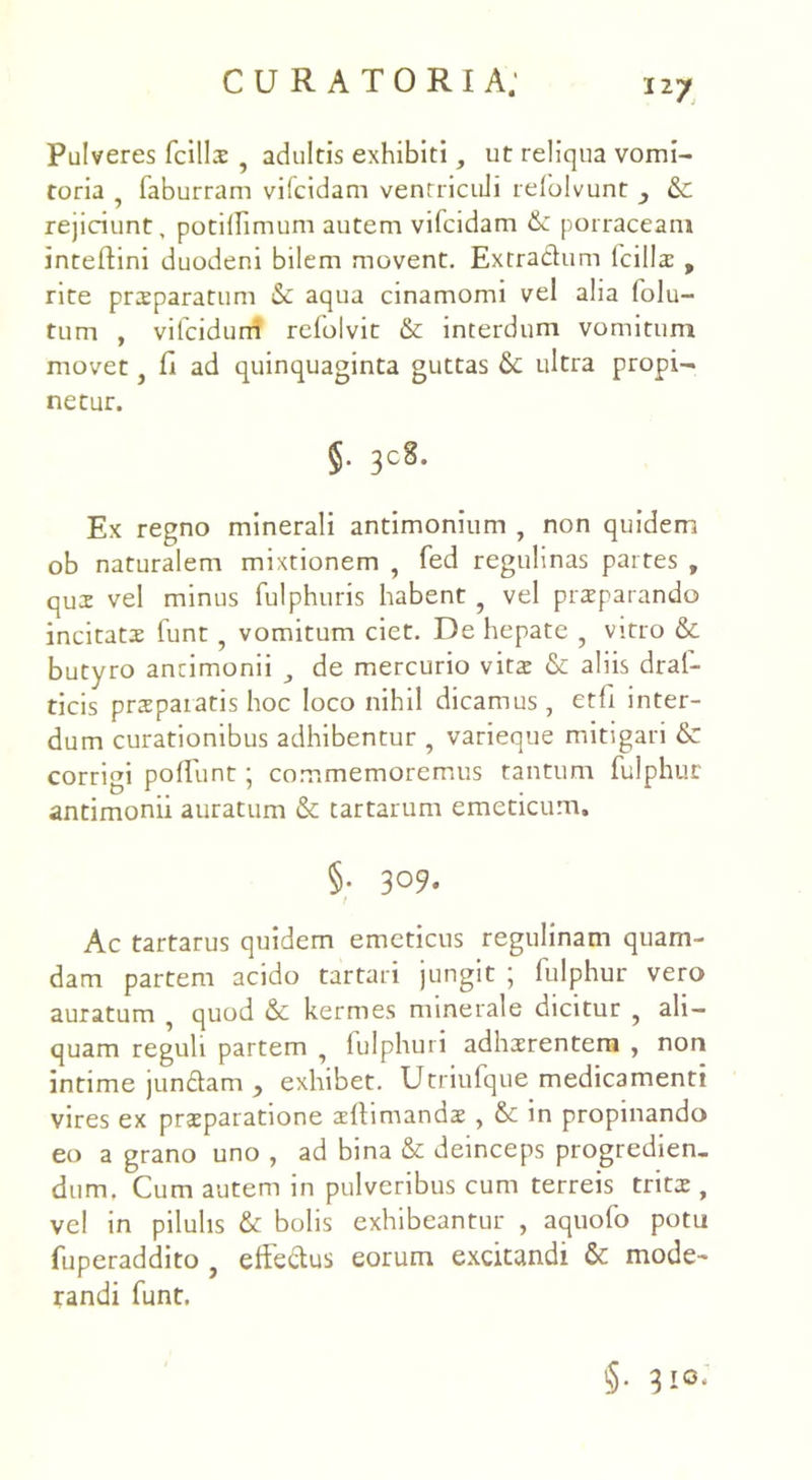Pulveres fcills , adultis exhibiti, ut reliqua vomi- toria , faburram vifcidam ventriculi relolvunt &: rejiciunt, potiflimum autem vifcidam & porraceam intelfini duodeni bilem movent. Extradum Icilia? , rite preeparatum & aqua cinamomi vel alia folu- tum , vitcidurri relolvit & interdum vomitum movet, fi ad quinquaginta guttas & ultra propi- netur. §. 308. Ex regno minerali antimonium , non quidem ob naturalem mixtionem , fed regulinas partes , qux vel minus fulphuris habent ? vel praeparando incitatae funt ? vomitum ciet. De hepate ? vitro & butyro ancimonii , de mercurio vitae & aliis draf- ticis prspaiatis hoc loco nihil dicamus, etfi inter- dum curationibus adhibentur , varieque mitigari & corrigi poliunt ■ commemoremus tantum fulphur antimonii auratum & tartarum emeticum. §• 309. Ac tartarus quidem emeticus regulinam quam- dam partem acido tartari jungit ; fulphur vero auratum , quod & kermes minerale dicitur , ali- quam reguli partem , fulphuri adhaerentem , non intime jundam y exhibet. Utriufque medicamenti vires ex praeparatione aellimandae , & in propinando eo a grano uno , ad bina & deinceps progredien- dum, Cum autem in pulveribus cum terreis tritae, vel in pilulis & bolis exhibeantur , aquofo potu fuperaddito ? effedus eorum excitandi & mode- randi funt. $• 3i°*