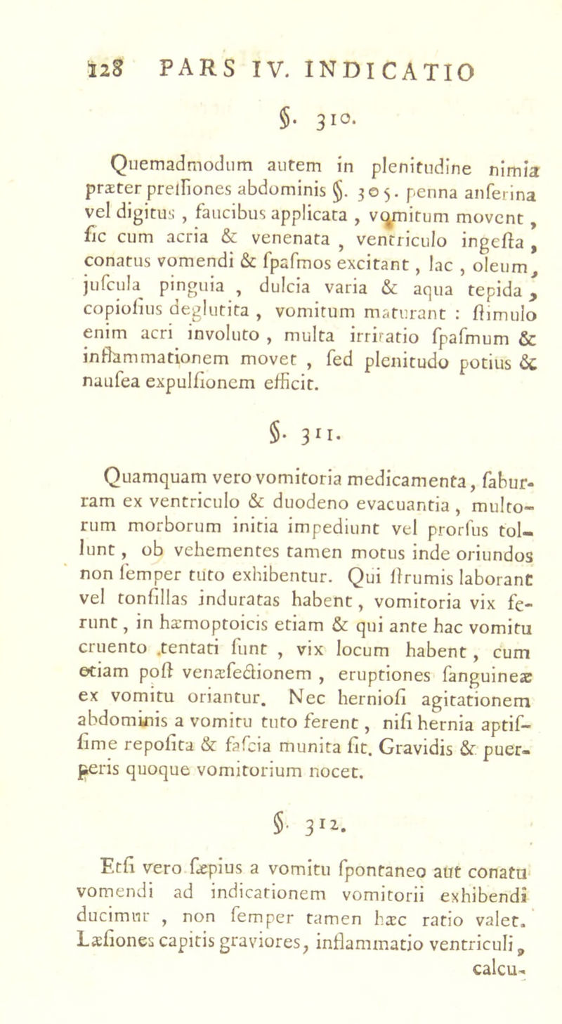 §. 310. Quemadmodum autem in plenitudine nimia prster prelliones abdominis §. 305. penna anferina vel digitus , faucibus applicata , vomitum movent, fic cum acria & venenata , ventriculo ingefta , conatus vomendi & fpafmos excitant, lac , oleum, jufcuta pinguia , dulcia varia &c aqua tepida y copiofius deglutita , vomitum maturant : ftimulo enim acri involuto , multa irriratio fpafmum inflammationem movet , fed plenitudo potius nmifea expulflonem efficit. §• 31I- Quamquam vero vomitoria medicamenta, fabur- ram ex ventriculo & duodeno evacuantia , multo- rum morborum initia impediunt vel prorfus tol- lunt , ob vehementes tamen motus inde oriundos non femper tuto exhibentur. Qui flrumis laborant vel tonfillas induratas habent, vomitoria vix fe- runt , in hamioptoicis etiam & qui ante hac vomitu cruento .tentati funt , vix locum habent, cum etiam poft venafe&ionem , eruptiones fanguineac ex vomitu oriantur. Nec herniofi agitationem abdominis a vomitu tuto ferent, nifi hernia aptif- fime repofita & fafeia munita fit. Gravidis & puer- peris quoque vomitorium nocet, §■ 3 I2* Etfl vero fiepius a vomitu fpontaneo aut conatu vomendi ad indicationem vomitorii exhibendi ducimur , non femper tamen hxc ratio valet, Lsflones capitis graviores, inflammatio ventriculi 9 calcu-