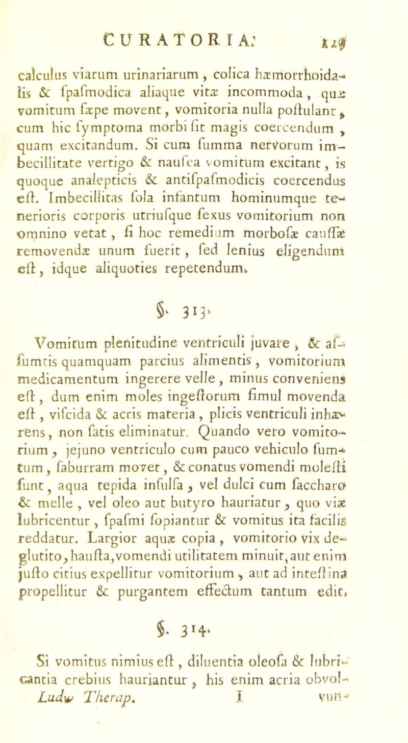 ju$ calculus viarum urinariarum , colica hsmorrhoida- iis & fpafmodica aliaque vita.’ incommoda, qu.e vomitum fxpe movent, vomitoria nulla poftulanr^ cum hic lymptoma morbi fit magis coercendum , quam excitandum. Si cum fumma nervorum im- becillitate vertigo & naufea vomitum excitant, is quoque analepticis & antifpafmodicis coercendus eft. Imbecillitas fola infantum hominumque te- nerioris corporis utriufque fexus vomitorium non omnino vetat , fi hoc remedium morbofas cauffae removends unum fuerit, fed lenius eligendum elt, idque aliquoties repetendum,. 5‘ 3*3' Vomitum plenitudine ventriculi juvare , & af- furmis quamquam parcius alimentis , vomitorium medicamentum ingerere velle , minus conveniens efl, dum enim moles ingeftorum fimul movenda eft, vifcida Sc acris materia , plicis ventriculi inha> r£ns, non fatis eliminatur. Quando vero vomito- rium , jejuno ventriculo cum pauco vehiculo fum* tum, faburram movet, & conatus vomendi molefli funt, aqua tepida infulfa , vel dulci cum faccharo & meile , vel oleo aut butyro hauriatur ? quo vi* lubricentur , fpafmi fopiantur & vomitus ita facilis reddatur. Largior aqus copia , vomitorio vix de- glutito, haufta,vomendi utilitatem minuit,aut enim jufto citius expellitur vomitorium i aut ad inteflina propellitur & purgantem effectum tantum edit* $• 3*4- Si vomitus nimius eft, diluentia oleofa & lubri- cantia crebius hauriantur , his enim acria obvol-