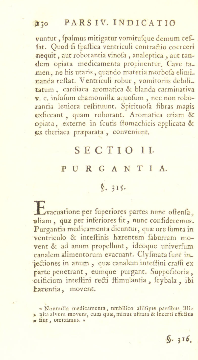 vuntur , fpafmus mitigatur vomitufquc demum ce£- fat. Quod fi 1'pafiica ventriculi contradio coerceri nequit, aut roborantia vinofa , analeptica 3 aut tan- dem opiata medicamenta propinentur. Cave ta- men, ne his utaris, quando materia morbofa elimi- nanda rellat. Ventriculi robur, vomitoriis debili- tatu m , cardiaca aromatica & blanda carminativa v. c. infufum chamomillae aquofum , nec non robo- ranria ieniora refiituunt. Spirituofa fibras magis exficcant quam roborant. Aromatica etiam & opiata, externe in fcutis fiomachicis applicata & ex theriaca praeparata , conveniunt. SECTIO II. PURGANTIA. $• 3H- JEvacuatione per fuperiores partes nunc oftenfa,, •aliam , quae per inferiores fit nunc confideremus. Purgantia medicamenta dicuntur, quae ore fumta in ventriculo & inteftinis haerentem faburram mo- vent & ad anum propellunt, ideoque univerfum canalem alimentorum evacuant. Clyfmatafunt in_ ^ediones in anum y quae canalem inteftini crafii ex parte penetrant, eumque purgant. Suppofitoria , orificium inteftini redi ftimulantia , fcybala , ibi haerentia, movent. « Nonttulla medicamenta, nmbilico aliifqne partibus illi* * nita alvum movent, cum quje, minus ufitata & incerti effeSus b fint, omittimus. » §• 31*.