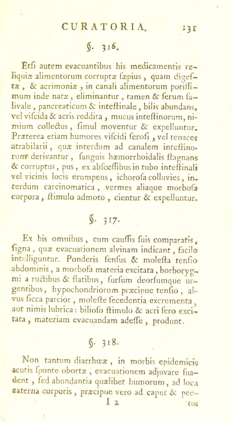 §• 3i*. i3r Etfi autem evacuantibus his medicamentis re- liquis alimentorum corrupts fspius, quam digef- tae , acrimoniae , in canali alimentorum potilli- mum inde nats , eliminantur , tamen & ferum fa- livale , pancreaticum <$c inteftinale , bilis abundans, vel vifcida& acris reddita , mucus inteftinorum, ni- mium colledtus, fimul moventur & expelluntur. Praeterea etiam humores vifcidi ferofi , vel tenaces atrabilarii , quae interdum ad canalem inteftino- runr derivantur, fanguis haemorrhoidalis ftagnans &: corruptus, pus, ex abfcefHbus in tubo inteftinali vel vicinis locis erumpens, ichorofa colluvies, in. terdum carcinomatica , vermes aliaque morbofa corpora , ftimulo admoto cientur & expelluntur. §• 317- Ex his omnibus , cum cauflis fuis comparatis, figna , quae evacuationem alvinam indicant, facile intelliguntur. Ponderis fenfus & molefta tenfio abdominis, a morbofa materia excitata, borboryg- m: a ructibus & flatibus, furfum deorfumque ur- gentibus, hypochondriorum praecipue teniio , al- vus ficca parcior , molefte fecedentia excrementa 3 aut nimis lubrica: biliofo ftimulo & acri fero exci- tata , materiam evacuandam adeffe , produnt. §• 318. Non tantum diarrhoeae , in morbis epidemicis acutis fponte obortae , evacuationem adjuvare fua- dent , fed abundantia quaelibet humorum, ad loca externa corporis , praecipue vero ad caput & pec-