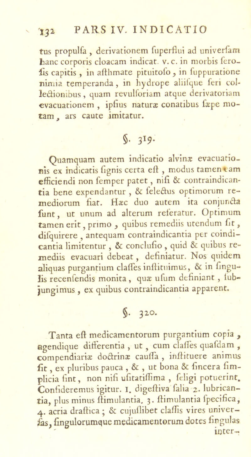 '132 tus propulfa , derivationem fuperflui ad univerfam hanc corporis cloacam indicat, v. c. in morbis fero- fis capitis , in allhmate pituitolo, in fuppuratione nimia temperanda , in hydrope aliilque feri col- ledfiombus, quam revulforiam atque derivatoriam evacuationem , iplius natura conatibus fape mo- tam f ars caute imitatur. §. 3I9. Quamquam autem indicatio alvina evacuatio- nis ex indicatis fignis certa eff , modus tamen eam efficiendi non femper patet, mfx & contraindican- tia bene expendantur , & fele&us optimorum re- mediorum fiat. Hac duo autem ita conjunffa funt, ut unum ad alterum referatur. Optimum tamen erit, primo , quibus remediis utendum fit, difquirere , antequam contraindicantia per coindi- cantia limitentur , & conclulio , quid & quibus re- mediis evacuari debeat, definiatur. Nos quidem aliquas purgantium claffes inllituimus, & in lingu- lis recenfendis monita, quae ufum definiant , tub- jungimus , ex quibus contraindicantia apparent. §• 320. Tanta eff medicamentorum purgantium copia , agendique differentia , ut 9 cum claffes quafdam , compendiaria doffrina cauffa , inffituere animus fit, ex pluribus pauca , & , ut bona & fincera fim- plicia fint, non nili ufitatiffima , feligi potuerint. Confideremus igitur. I. digeftiva falia 2. lubrican- tia, plus minus flimulantia. 3. fiimulantia fpecifica, 4. acria draftica ; & cujullibet claffis vires univer- fingulorumque medicamentorum dotes lingulas inter-