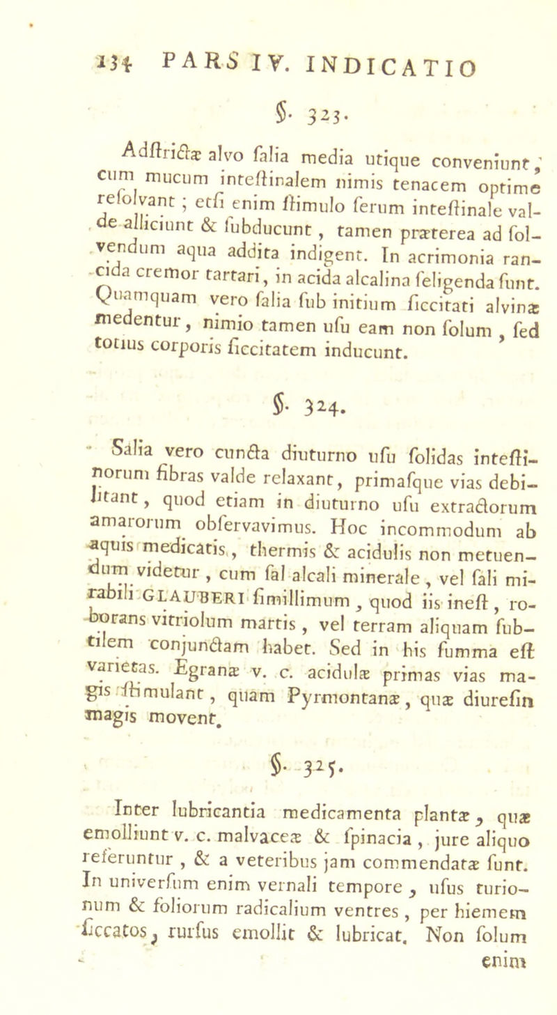 5- 3^3- Adftridae alvo falia media utique conveniunt ’ cum mucum inteftinalem nimis tenacem optime relo vant ; etfi enim ftimulo ferum inteflinale val- de alliciunt & lubducunt , tamen prarterea ad fol- .ven um aqua addita indigent. In acrimonia ran- -cida cremor tartari, in acida alcalina feligendafunt. Quamquam vero falia fub initium ficcitati alvin* medentur, nimio tamen ufu eam non folum fed totius corporis ficcitatem inducunt. 5- 3 2-4. Salia vero eunda diuturno ufu folidas intefti- norum fibras valde relaxant, primafque vias debi- litant, quod etiam in diuturno ufu extradorum amarorum obfervavimus. Hoc incommodum ab aquis medicatis, thermis & acidulis non metuen- durn videtur , cum fal alcali minerale , vel fali mi- rabili GLAUBERI fimillimum y quod iis ineft, ro- borans vitriolum martis, vel terram aliquam fub- ti em conjundam habet. Sed in his fumma efl varietas. Egrans v. c. acidula: primas vias ma- gis itimulant, quam Pyrmontanae, qus diurefin magis movent. §• 32f- Inter lubricantia medicamenta plantat y qute emolliunt v. c. malvaceae & fpinacia , jure aliquo referuntur , & a veteribus jam commendatae funt. In univerfum enim vernali tempore } ufus turio- num & foliorum radicalium ventres, per hiemem Eccatos^ rurfus emollit & lubricat. Non folum enim