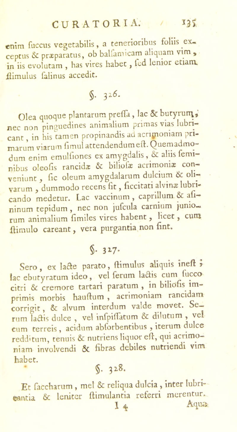 enim fuccus vegetabilis, a tenerioribus foliis ex- ceptus & praeparatus, ob bal.amicam aliquam vtm , in iis evolutam , has vires habet , led lenior etiam, ilimulus falinus accedit. §• 3216. Olea quoque plantarum preffa , lac & butyrurq, nec non pinguedines animalium primas vias lubri- cant , in his tamen propinandis ad acripiomarn pri- marum viarum fimul attendendumeit. Quemadmo- dum enim emulfiones ex amygdalis, & aliis femi- nibus oleofis rancida & biliofae acrimoniae , con- veniunt j fic oleum amygdalarum dulcium & oli- varum , dummodo recens fit, ficcitati alvins lubri- cando medetur. Lac vaccinum , caprilium & afi- ninum tepidum , nec non jufcula carnium junio- rum animalium fimiles vires habent, licet , cum {limulo careant, vera purgantia non fint. §• 317* Sero , ex lacie parato, ftimulus aliquis ineft ? fac ebutyratum ideo, vel ferum ladis cum luceo citri & cremore tartari paratum , in biliofis im- primis morbis hauftum , acrimoniam rancidam corrigit, & alvum interdum valde movet. Se- rum ladlis dulce , vel infpiflatum & dilutum , ve! cum terreis, acidum ablorbentibus , iteium dulce redditum, tenuis &: nutriens liquor eft, qui acrimo- niam involvendi & fibras debiles nutriendi vim habet. §. 32.8. Et faccharum , mei & reliqua dulcia , inter lubri- cantia & leniter llimulantia referri merentur. I 4 Aqua