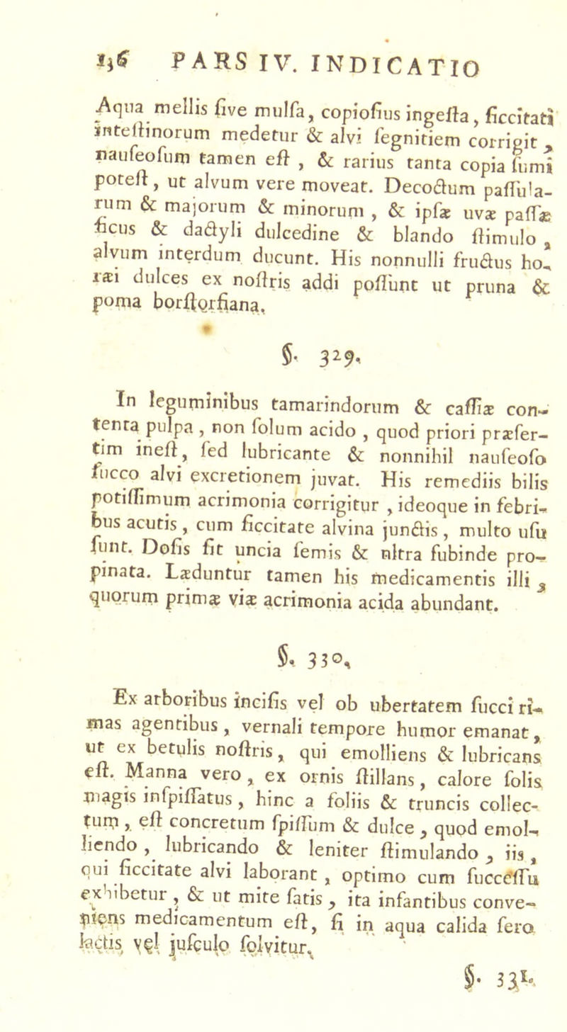 Aqua mellis live mulfa, copiofius ingefta, ficcitati intelnnorum medetur & alvi fegnitiem corrigit , nauleolum tamen eft , & rarius tanta copia fumi potelt, ut alvum vere moveat. Decodum pallula- rum & majorum & minorum , & ipf* uva: pafT» “Cus & dadyli dulcedine & blando ftimulo , alvum interdum ducunt. His nonnulli frudus ho, iai dulces ex noftris addi poliunt ut pruna & poma borflorfiana, §• 329< In leguminibus tamarindorum & caflis con- tenta pulpa , non lolum acido , quod priori przfer- tim ineil, led lubricante & nonnihil naufeofo fl,cco alvi excretionem juvat. His remediis bilis potiOimum acrimonia corrigitur , ideoque in febrim bus acutis, cum ficcitate alvina jundis, multo ufu funt. Dofis lit uncia lemis & nitra fubinde pro- pinata. Laduntur tamen his medicamentis illi 3 quorum prim# via: acrimonia acida abundant. 330, Ex arboribus incifis vel ob ubertatem fucci ri- mas agentibus, vernali tempore humor emanat, ut ex betulis noftris, qui emolliens & lubricans elt. Manna vero , ex ornis flillans, calore folis Uiagis infpiflatus, hinc a foliis & truncis collec- turo , c(l concretum fpillum & dulce , quod emote liendo lubricando & leniter ftimulando 5 iis, qui ficcitate alvi laborant, optimo cum fucceYTu ex libetur , Sc ut mite fatis y ita infantibus conve- tuens medicamentum eft, fi in aqua calida fera tectis vq! jufculo folyitur. §• 33Id