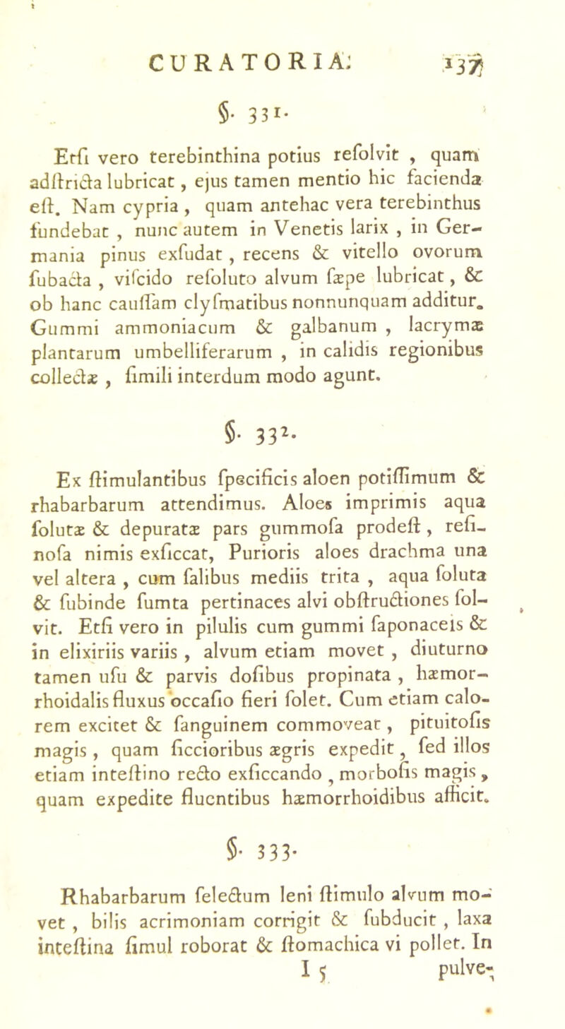 CURATORIA: .1333 §• 33i- Erfi vero terebinthina potius refolvit , quam aditrida lubricat, ejus tamen mentio hic facienda efl. Nam cypria , quam antehac vera terebinthus fundebat , nunc autem in Venetis larix , in Ger- mania pinus exfudat, recens & vitello ovorum fubada , vilcido refoluto alvum fape lubricat, &: ob hanc cauflam clyfmatibus nonnunquam additur. Gummi ammoniacum & galbanum , Iacrymas plantarum umbelliferarum , in calidis regionibus collecte , fimili interdum modo agunt. §• 332- Ex ftimulantibus fpecificis aloen potiflimum & rhabarbarum attendimus. Aloes imprimis aqua folutae & depurata pars gummofa prodeft , refi- nofa nimis exficcat, Purioris aloes drachma una vel altera , cum falibus mediis trita , aqua foluta & fubinde fumta pertinaces alvi obftrudiones fol- vit. Etfi vero in pilulis cum gummi faponaceis & in elixiriis variis , alvum etiam movet , diuturno tamen ufu & parvis dofibus propinata , hamor- rhoidalis fluxus occaflo fieri folet. Cum etiam calo- rem excitet & fanguinem commovear , pituitofis magis , quam Aecioribus aegris expedit ? fed illos etiam inteftino redo exficcando ? morbofis magis , quam expedite fluentibus hamorrhoidibus afficit. 5- 333- Rhabarbarum feledum leni ftimulo alvum mo- vet , bilis acrimoniam corrigit & fubducit , laxa inteftina fimul roborat & ftomachica vi pollet. In
