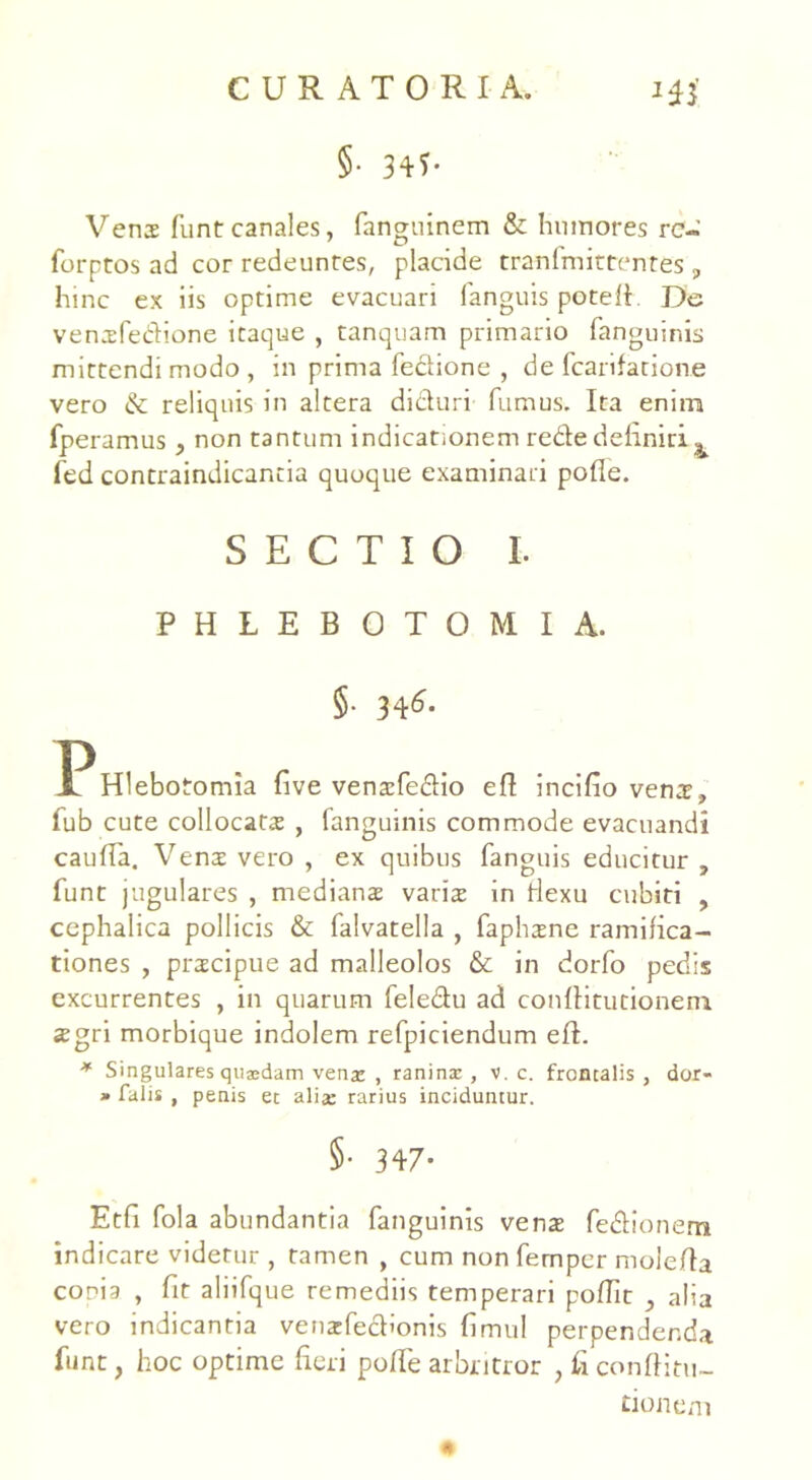 §• 34?- Venas funt canales, fanguinem & humores re- forptos ad cor redeuntes, placide tranfmittentes, hinc ex iis optime evacuari fanguis poteft. De vensfedione itaque , tanquam primario fanguinis mittendi modo , in prinia fe&ione , de fcarifatione vero &: reliquis in altera dicturi fumus. Ita enim fperamus, non tantum indicationem rede definiri ^ fed contraindicancia quoque examinari pofle. SECTIO L PHLEBOTOMIA. §. 346. P Hlebo tomia five venasfedio efi incifio venae, fub cute collocatas , fanguinis commode evacuandi caufta. Venas vero , ex quibus fanguis educitur , funt jugulares , medianae varis in fiexu cubiti , cephalica pollicis & falvatella , faphasne ramifica- tiones , praecipue ad malleolos & in dorfo pedis excurrentes , in quarum feledu ad conftitutionem. asgri morbique indolem refpiciendum efi. * Singulares qu®dam vena: , raninx , v. c. frontalis , dor- * falis , penis et aliae rarius inciduntur. §• 347- Etfi fola abundantia fanguinis venae fedionem indicare videtur , tamen , cum non femper molefia conia , fit aliifque remediis temperari poffit , alia vero indicantia venafecfionis fimul perpendenda funt, hoc optime fieri pofte arbritror , fi conftitu- tionem