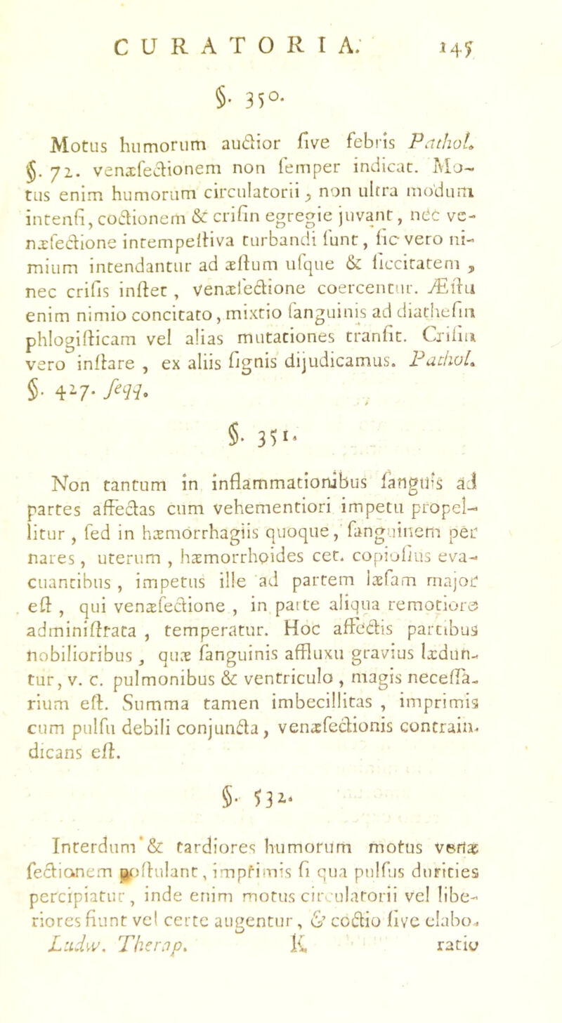 §• 35°- Motus humorum audior five febris PcithoL 72. venxfedionem non lemper indicat. Mo- tus enim humorum circulatorii •, non ultra modum intenfi, codionem & crifin egregie juvant, nCc vc- nxfedione intempefliva turbandi funt, ficvero ni- mium intendantur ad aedum ufque & ficcitatem , nec crifis indet, venxfedione coercentur. Asdu enim nimio concitato, mixtio fanguinis ad diathefin phlogidicam vel alias mutationes tranfit. Criiiu vero inflare , ex aliis fignis dijudicamus. PachoL §■ r-7- feLH' • t §• 3U* Non tantum in indammationibus fangtfis aci partes adedas cum vehementiori impetu propel- litur , fed in hxmorrhagiis quoque, fanguinem per nares, uterum , haemorrhoides cet. copiodus eva- cuantibus , impetus ille ad partem laefarn major ed , qui venxfedione , in paite aliqua remotiores adminidtata , temperatur. Hoc adedis partibus nobilioribus, qux fanguinis affluxu gravius Ixdun- tur, v. c. pulmonibus & ventriculo , magis neceda- rium efl. Summa tamen imbecillitas , imprimis cum pulfu debili conjunda, venxfeclionis contrain. dicans efl. §• Interdum’& tardiores humorum motus verlx fediancm podulant, impfimis fi qua ptilfus durities percipiatur, inde enim motus circulatorii vel libe- riores fiunt vel certe augentur, 6’ ccdio five elabo. Ludw. Thernp. l£ ratio