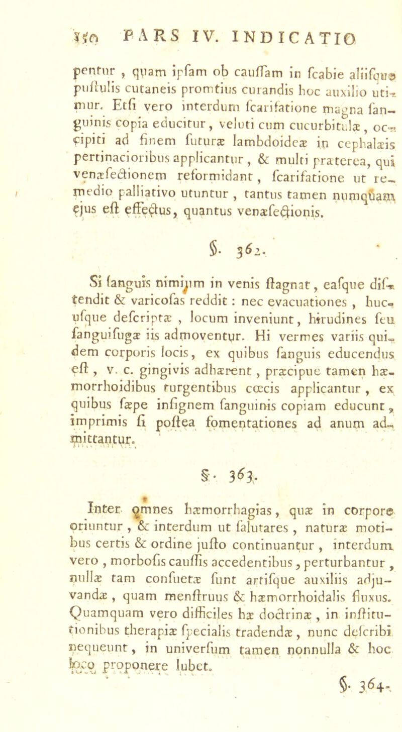 pentur , quam ipfam ob caudam in fcabie aliifque pullulis cutaneis promtius curandis hoc auxilio uti-* nuir. Etfi vero interdum fcarifatione magna fan- guinis copia educitur, veluti cum cucurbitula , oc- -pipin ad finem futura lambdoidea in cephalais pertinacioribus applicantur, & multi praterea, qui venafedionem reformidant, fcarifatione ut re- medio palbativo utuntur , tantus tamen numqCam ejus eft efFedus, quantus venafeftionis. 5* 3&1- Si (anguis nimiam in venis ftagnat, eafque dif* tendit & varicofas reddit: nec evacuationes , huc-, ufque deferipta , locum inveniunt, hirudines ftu fanguifuga iis admoventur. Hi vermes variis qui- dem corporis locis, ex quibus fanguis educendus , v. c. gingivis adharent , pracipue tamen ha- morrhoidibus turgentibus coccis applicantur , ex quibus fape infignem fanguinis copiam educunt, imprimis (i poftea fomentationes ad anum ad™ mittantur. $• 3*3- ♦ Inter omnes hamorrhagias, qua in corpore oriuntur , &c interdum ut falutares , natura moti- bus certis & ordine jufto continuantur , interdum vero , morbofis caudis accedentibus, perturbantur , nulla tam confueta funt arrifque auxiliis adju- vanda , quam menftruus & hamorrhoidalis fliixus. Quamquam vero difficiles ha doctrina , in inditu- tionibus therapia fpecialis tradenda, nunc delcribi nequeunt, in univerfum tamen nonnulla & hoc Jpco proponere lubet. §• 3,64-.